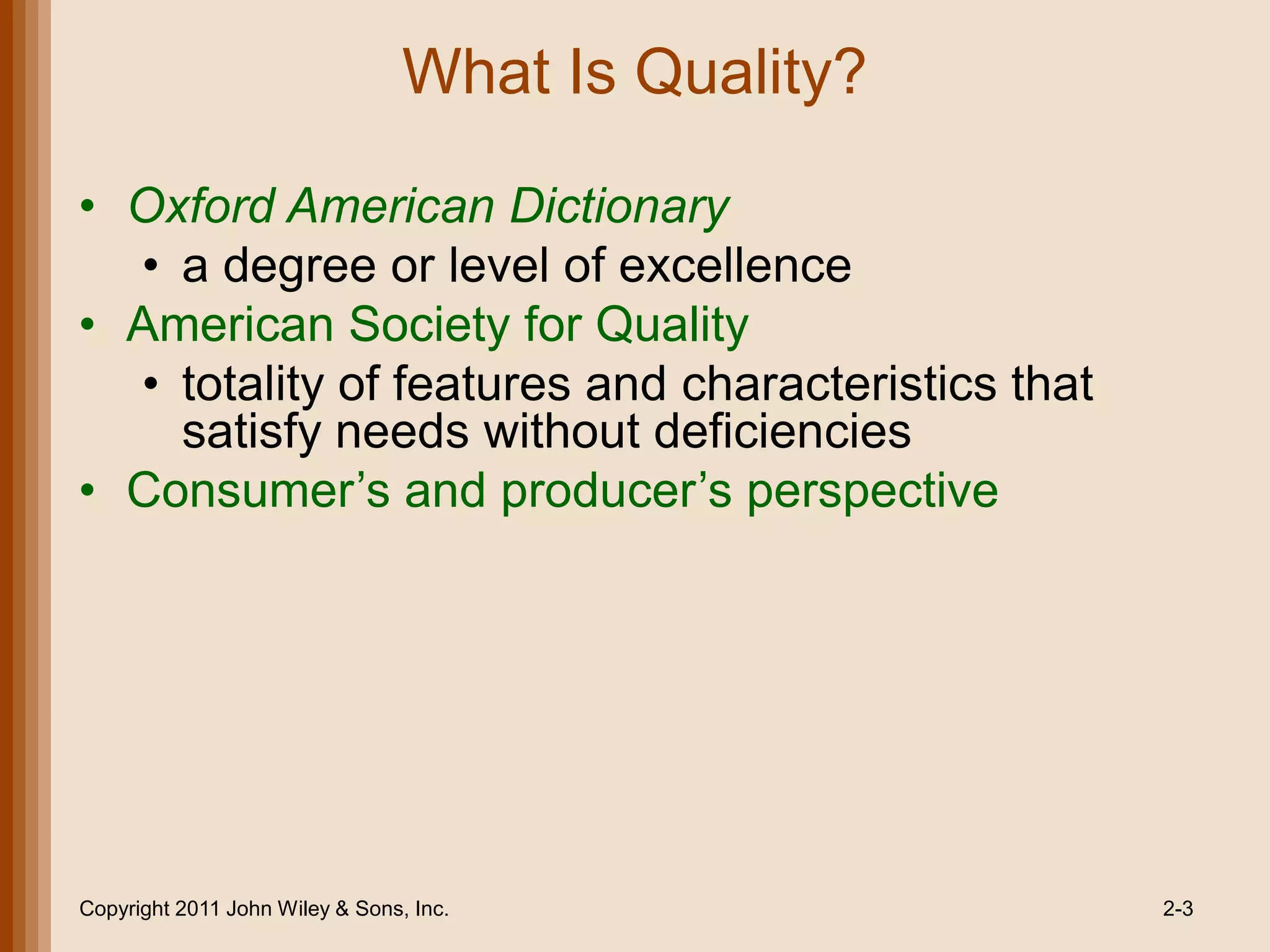 What Is Quality?

• Oxford American Dictionary
  • a degree or level of excellence
• American Society for Quality
  • totality of features and characteristics that
    satisfy needs without deficiencies
• Consumer’s and producer’s perspective




Copyright 2011 John Wiley & Sons, Inc.              2-3
 