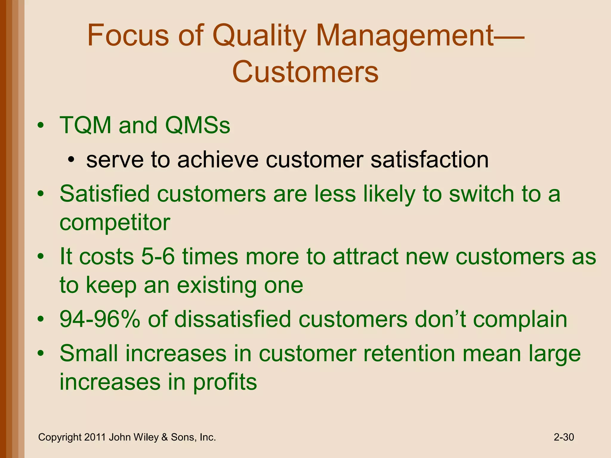 Focus of Quality Management—
                    Customers
• TQM and QMSs
   • serve to achieve customer satisfaction
• Satisfied customers are less likely to switch to a
  competitor
• It costs 5-6 times more to attract new customers as
  to keep an existing one
• 94-96% of dissatisfied customers don’t complain
• Small increases in customer retention mean large
  increases in profits

Copyright 2011 John Wiley & Sons, Inc.          2-30
 