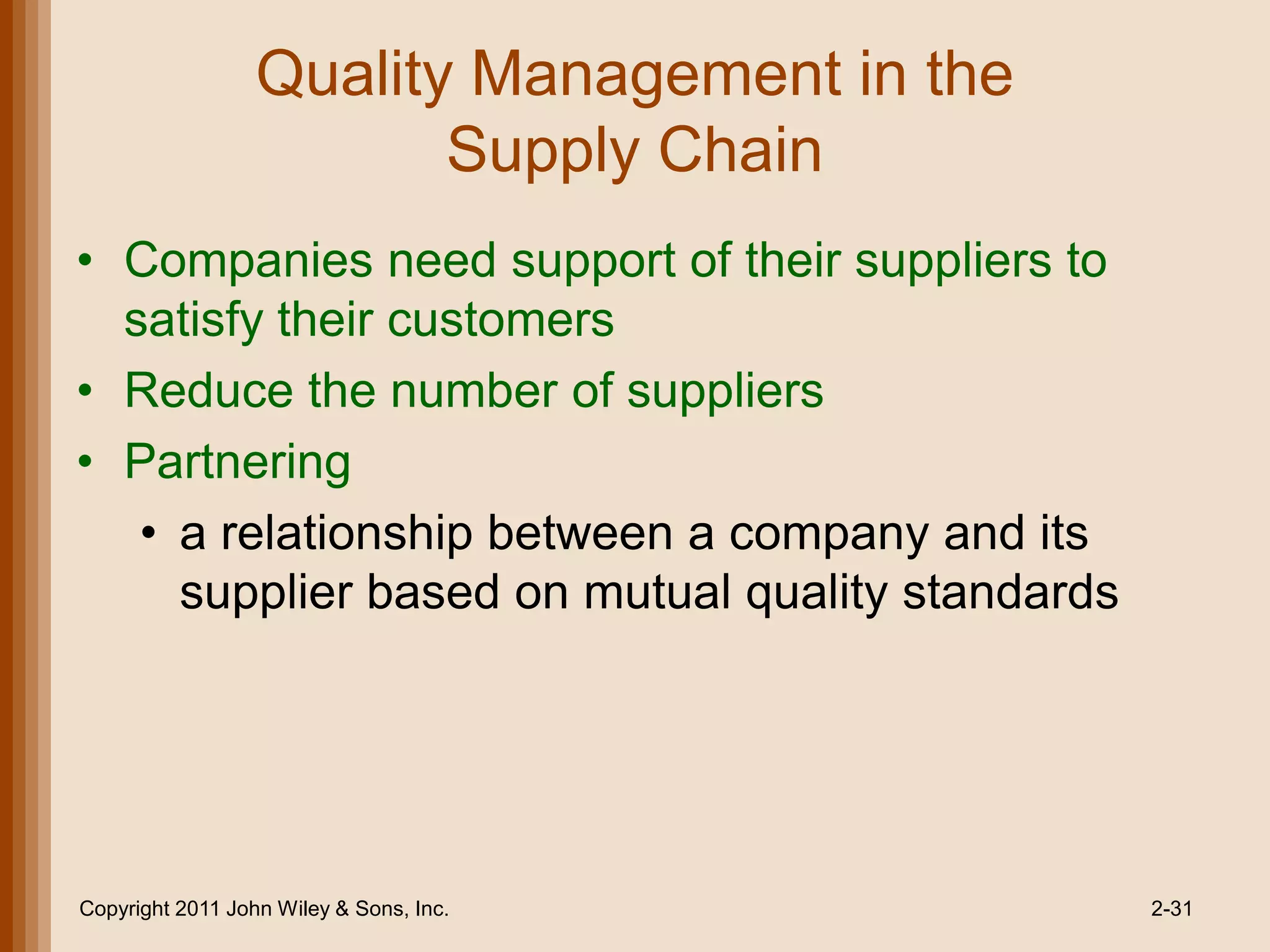 Quality Management in the
                         Supply Chain
• Companies need support of their suppliers to
  satisfy their customers
• Reduce the number of suppliers
• Partnering
   • a relationship between a company and its
     supplier based on mutual quality standards




Copyright 2011 John Wiley & Sons, Inc.            2-31
 