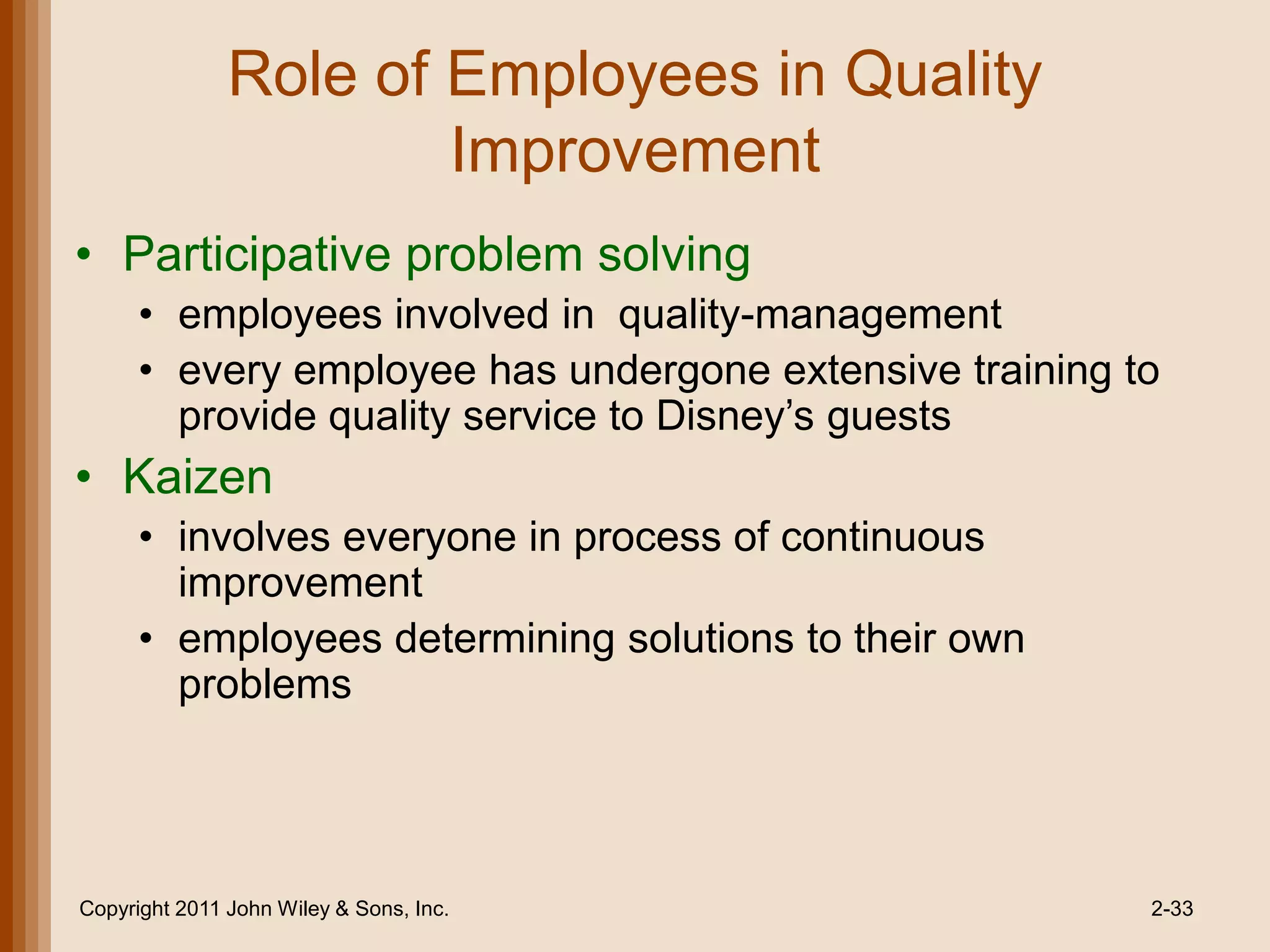 Role of Employees in Quality
                       Improvement
• Participative problem solving
      • employees involved in quality-management
      • every employee has undergone extensive training to
        provide quality service to Disney’s guests
• Kaizen
      • involves everyone in process of continuous
        improvement
      • employees determining solutions to their own
        problems




Copyright 2011 John Wiley & Sons, Inc.                   2-33
 