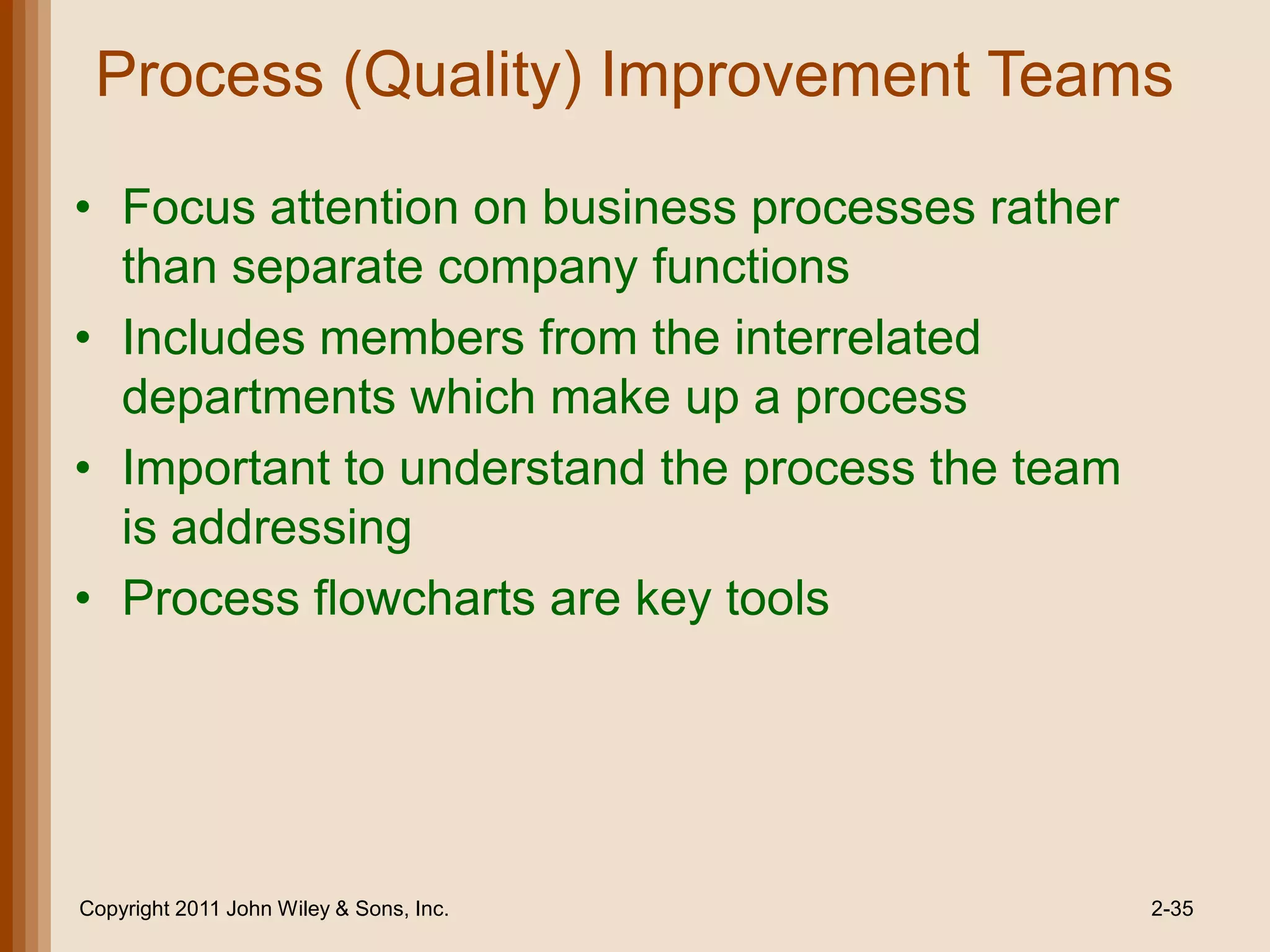 Process (Quality) Improvement Teams

• Focus attention on business processes rather
  than separate company functions
• Includes members from the interrelated
  departments which make up a process
• Important to understand the process the team
  is addressing
• Process flowcharts are key tools




Copyright 2011 John Wiley & Sons, Inc.           2-35
 
