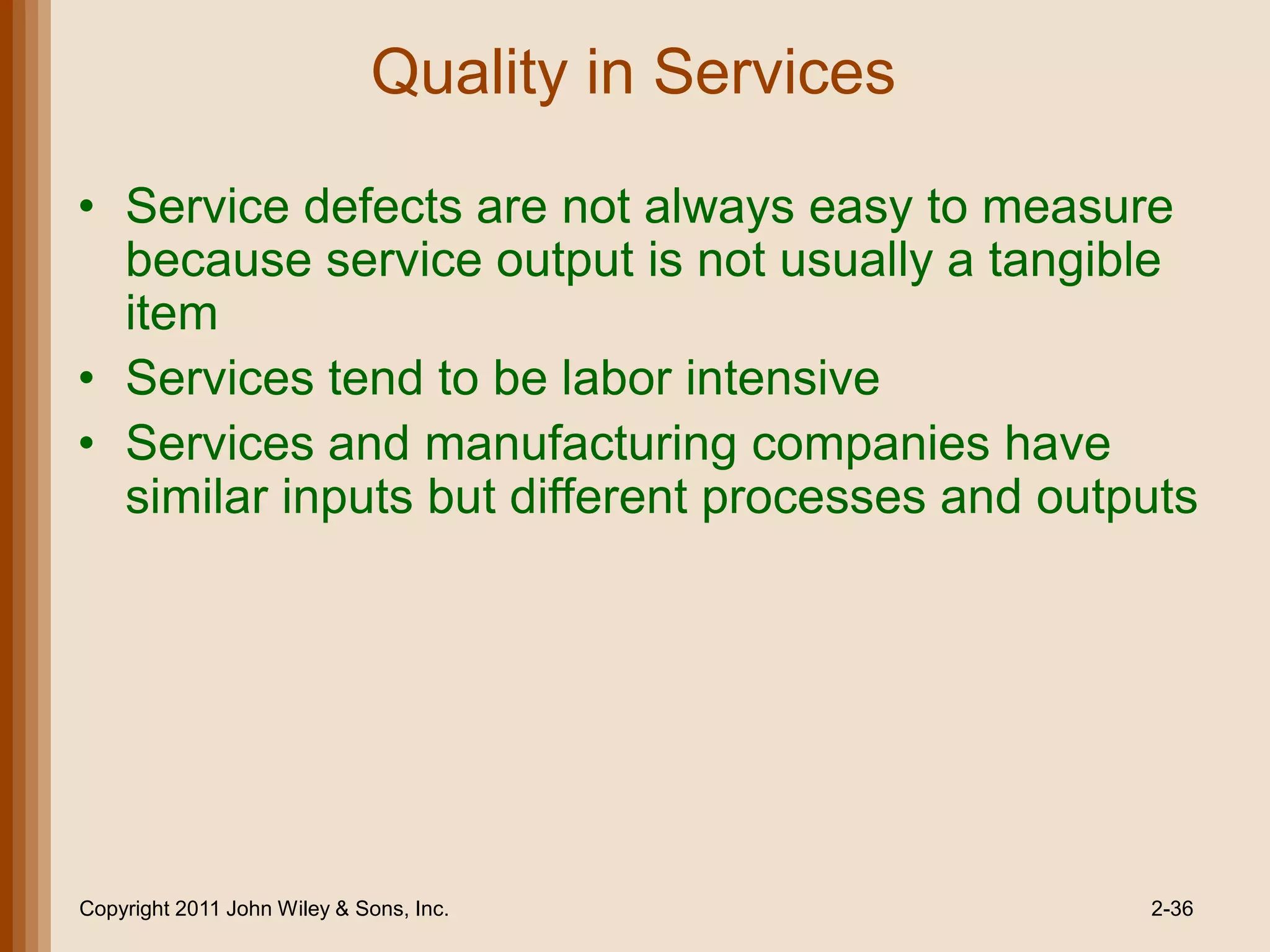 Quality in Services

• Service defects are not always easy to measure
  because service output is not usually a tangible
  item
• Services tend to be labor intensive
• Services and manufacturing companies have
  similar inputs but different processes and outputs




Copyright 2011 John Wiley & Sons, Inc.             2-36
 