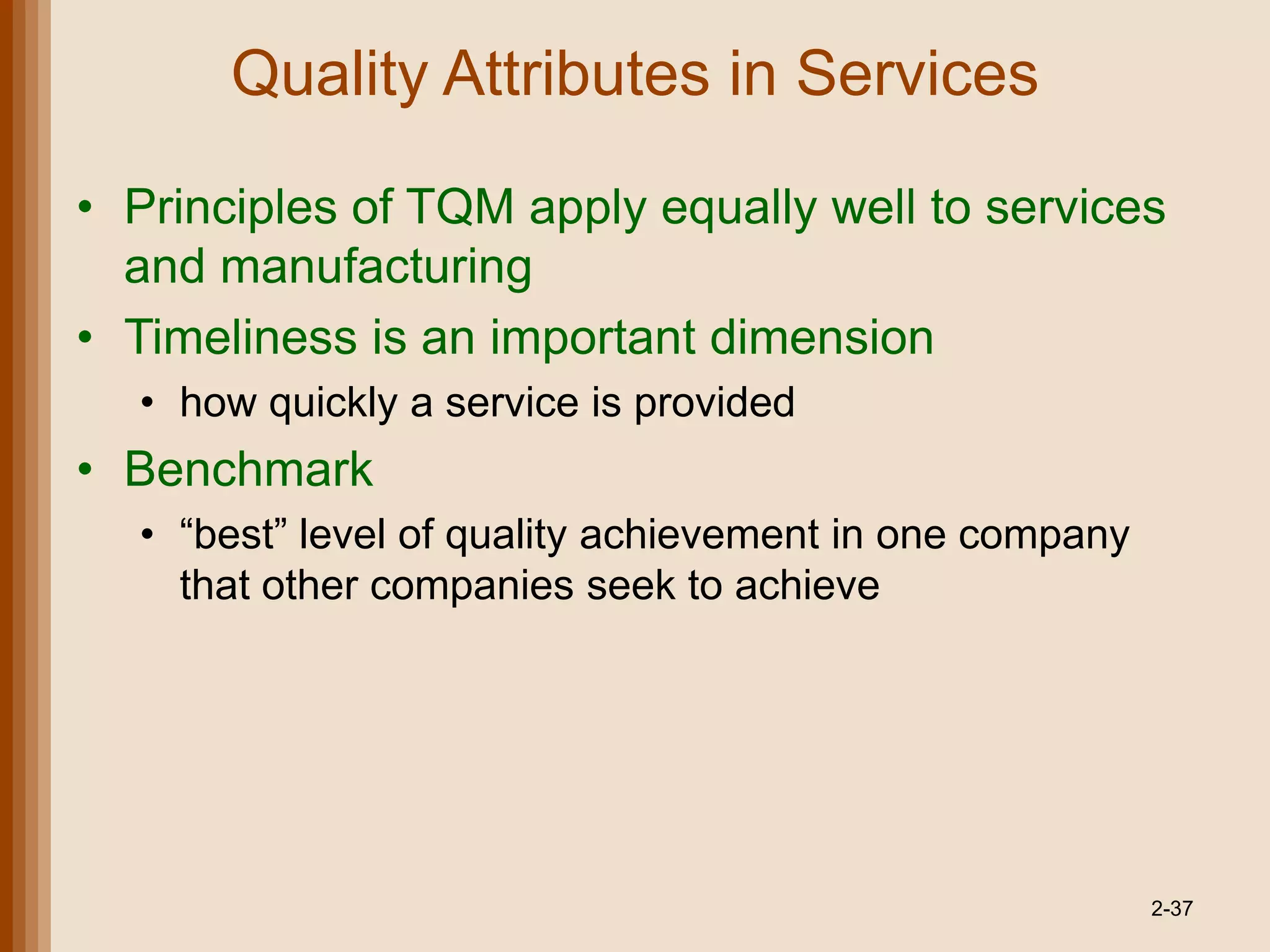 Quality Attributes in Services

• Principles of TQM apply equally well to services
  and manufacturing
• Timeliness is an important dimension
  • how quickly a service is provided
• Benchmark
  • ―best‖ level of quality achievement in one company
    that other companies seek to achieve




                                                         2-37
 