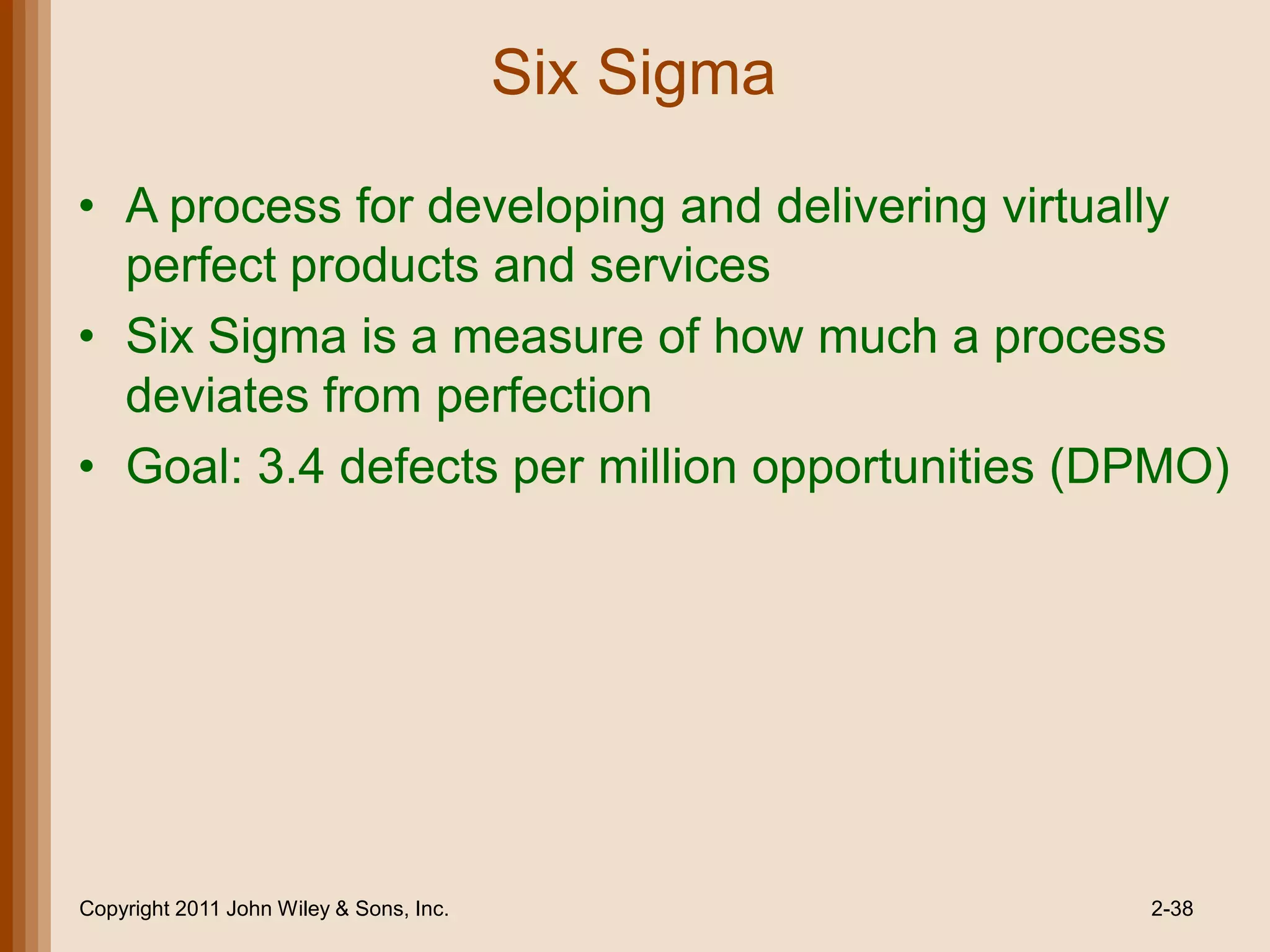 Six Sigma

• A process for developing and delivering virtually
  perfect products and services
• Six Sigma is a measure of how much a process
  deviates from perfection
• Goal: 3.4 defects per million opportunities (DPMO)




Copyright 2011 John Wiley & Sons, Inc.               2-38
 
