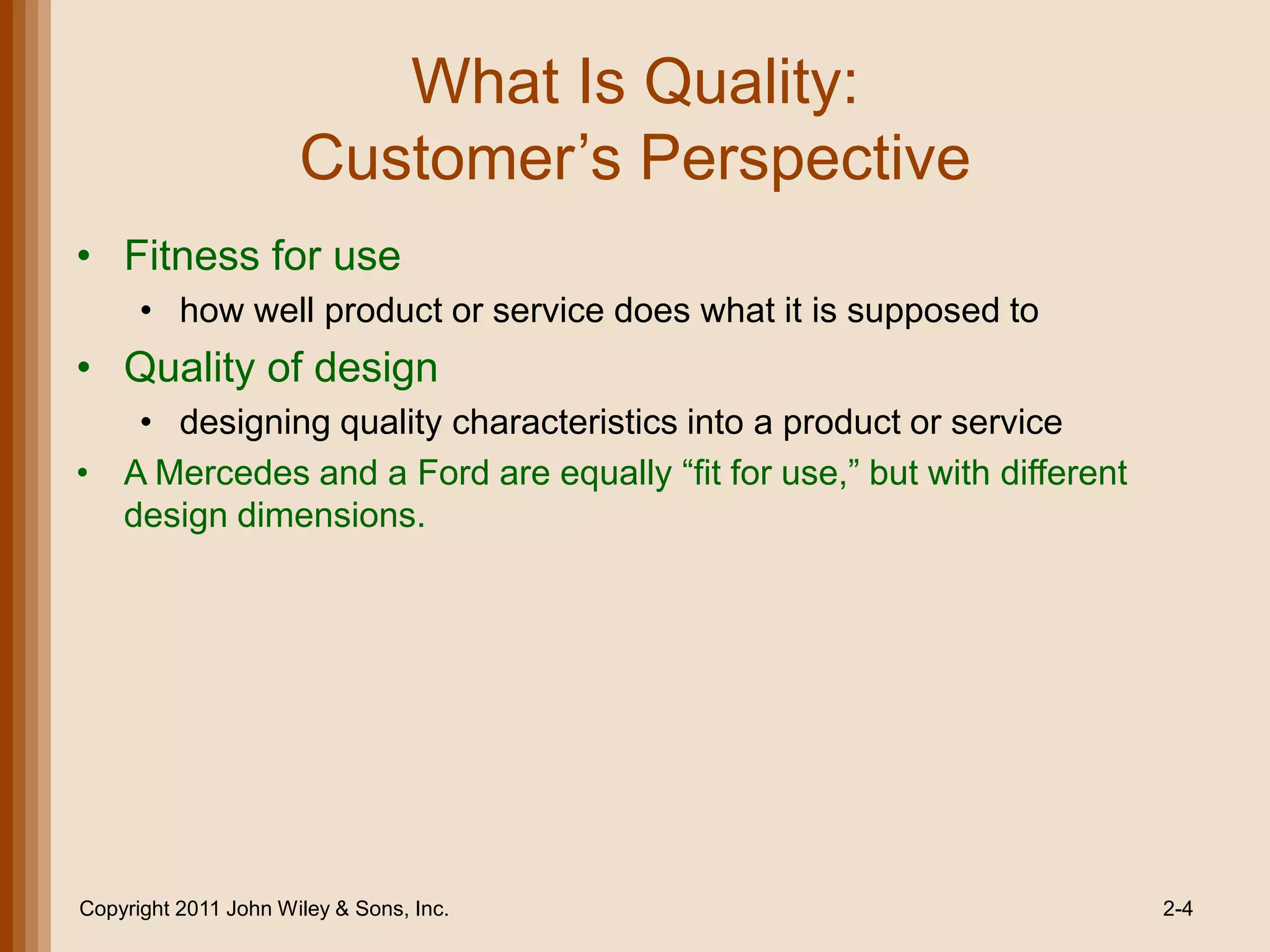 What Is Quality:
                      Customer’s Perspective
• Fitness for use
      • how well product or service does what it is supposed to
• Quality of design
   • designing quality characteristics into a product or service
• A Mercedes and a Ford are equally ―fit for use,‖ but with different
  design dimensions.




Copyright 2011 John Wiley & Sons, Inc.                                  2-4
 