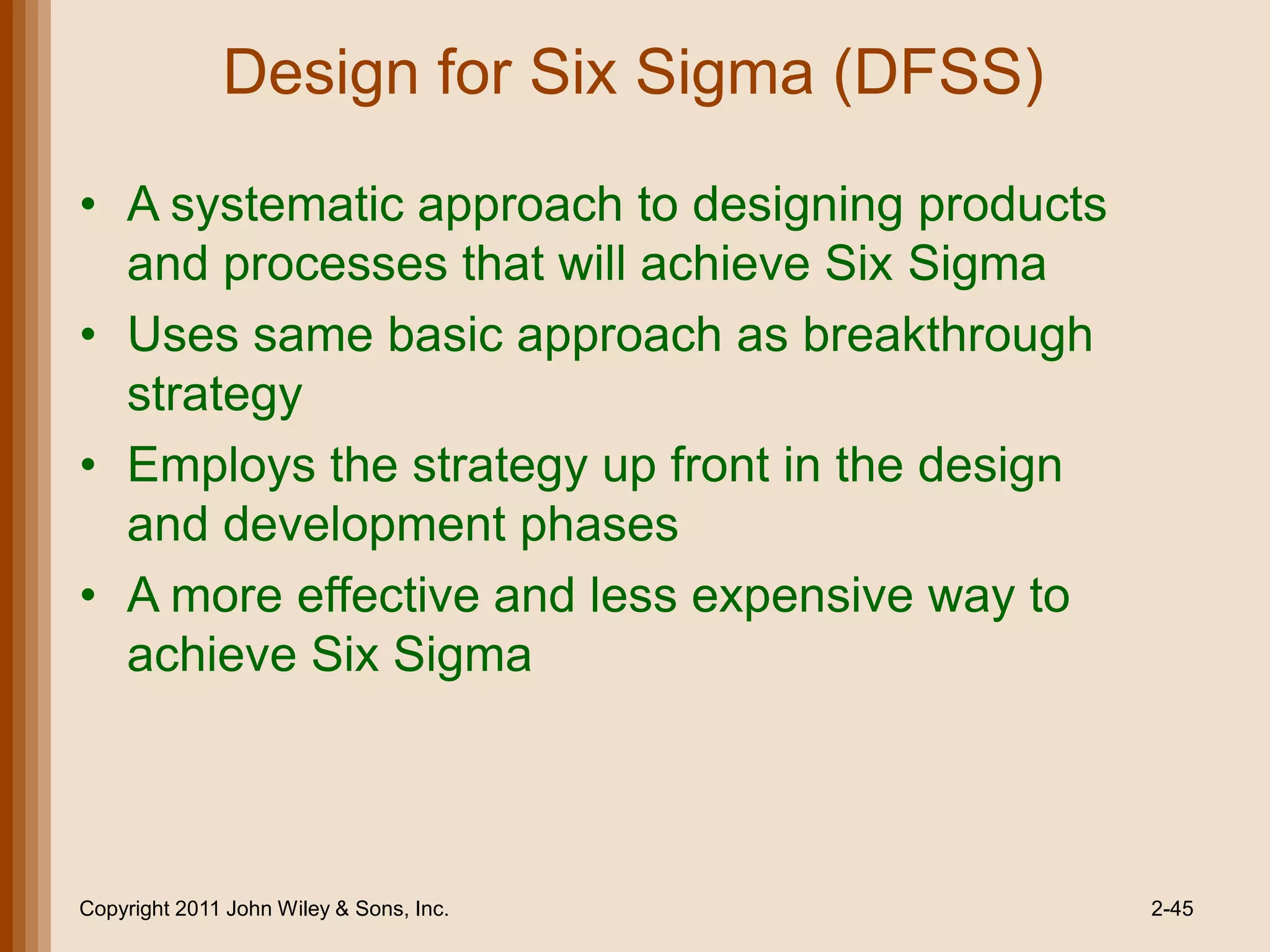 Design for Six Sigma (DFSS)

• A systematic approach to designing products
  and processes that will achieve Six Sigma
• Uses same basic approach as breakthrough
  strategy
• Employs the strategy up front in the design
  and development phases
• A more effective and less expensive way to
  achieve Six Sigma



Copyright 2011 John Wiley & Sons, Inc.          2-45
 