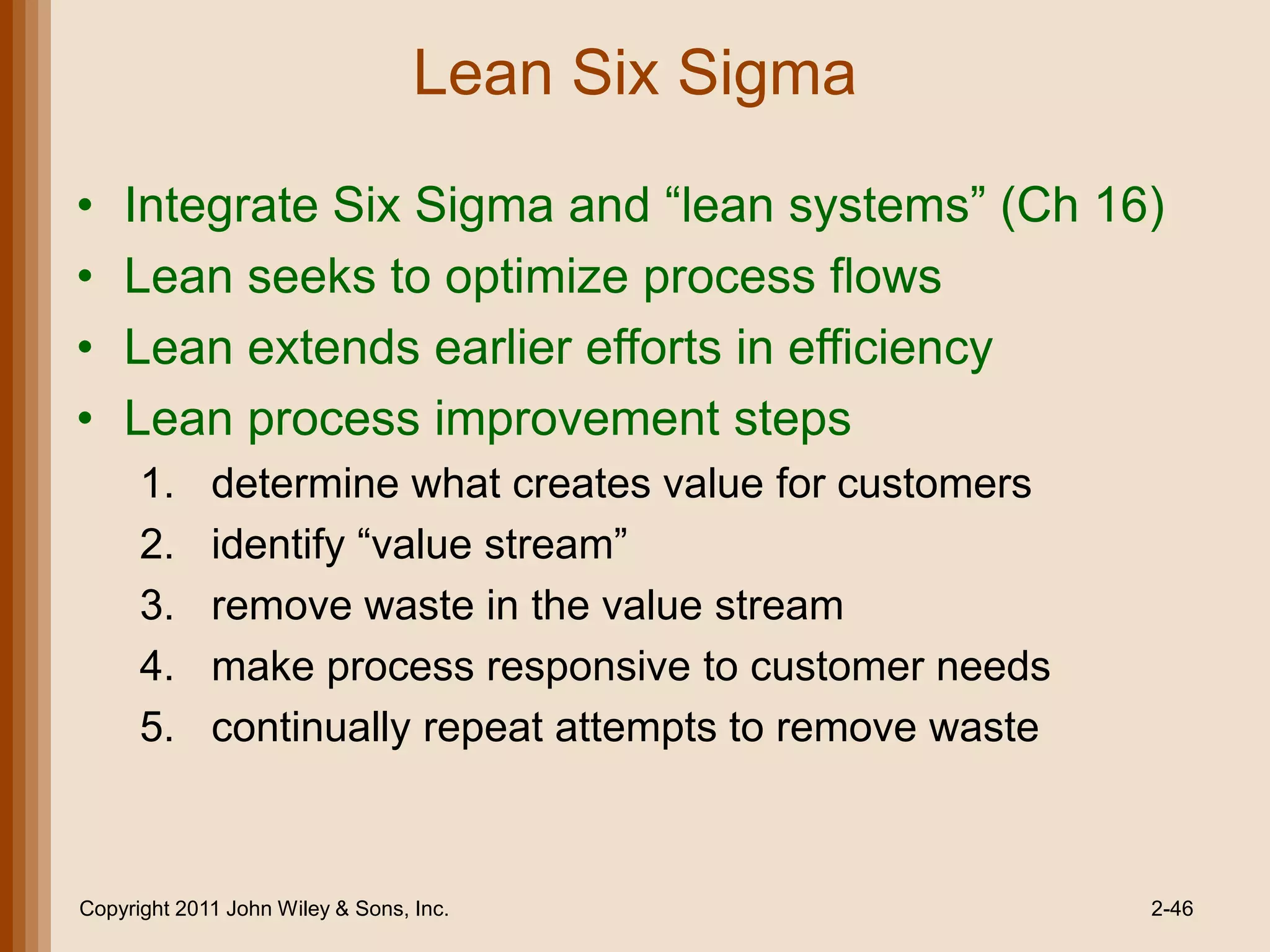 Lean Six Sigma

•   Integrate Six Sigma and ―lean systems‖ (Ch 16)
•   Lean seeks to optimize process flows
•   Lean extends earlier efforts in efficiency
•   Lean process improvement steps
      1.     determine what creates value for customers
      2.     identify ―value stream‖
      3.     remove waste in the value stream
      4.     make process responsive to customer needs
      5.     continually repeat attempts to remove waste



Copyright 2011 John Wiley & Sons, Inc.                     2-46
 