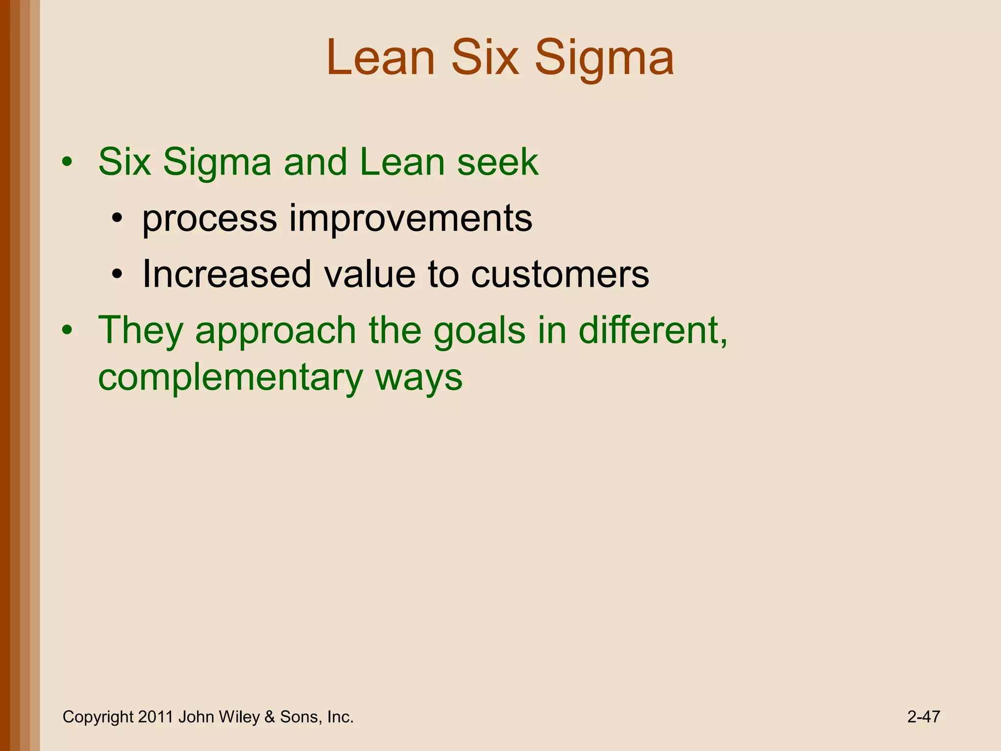 Lean Six Sigma

• Six Sigma and Lean seek
   • process improvements
   • Increased value to customers
• They approach the goals in different,
  complementary ways




Copyright 2011 John Wiley & Sons, Inc.             2-47
 