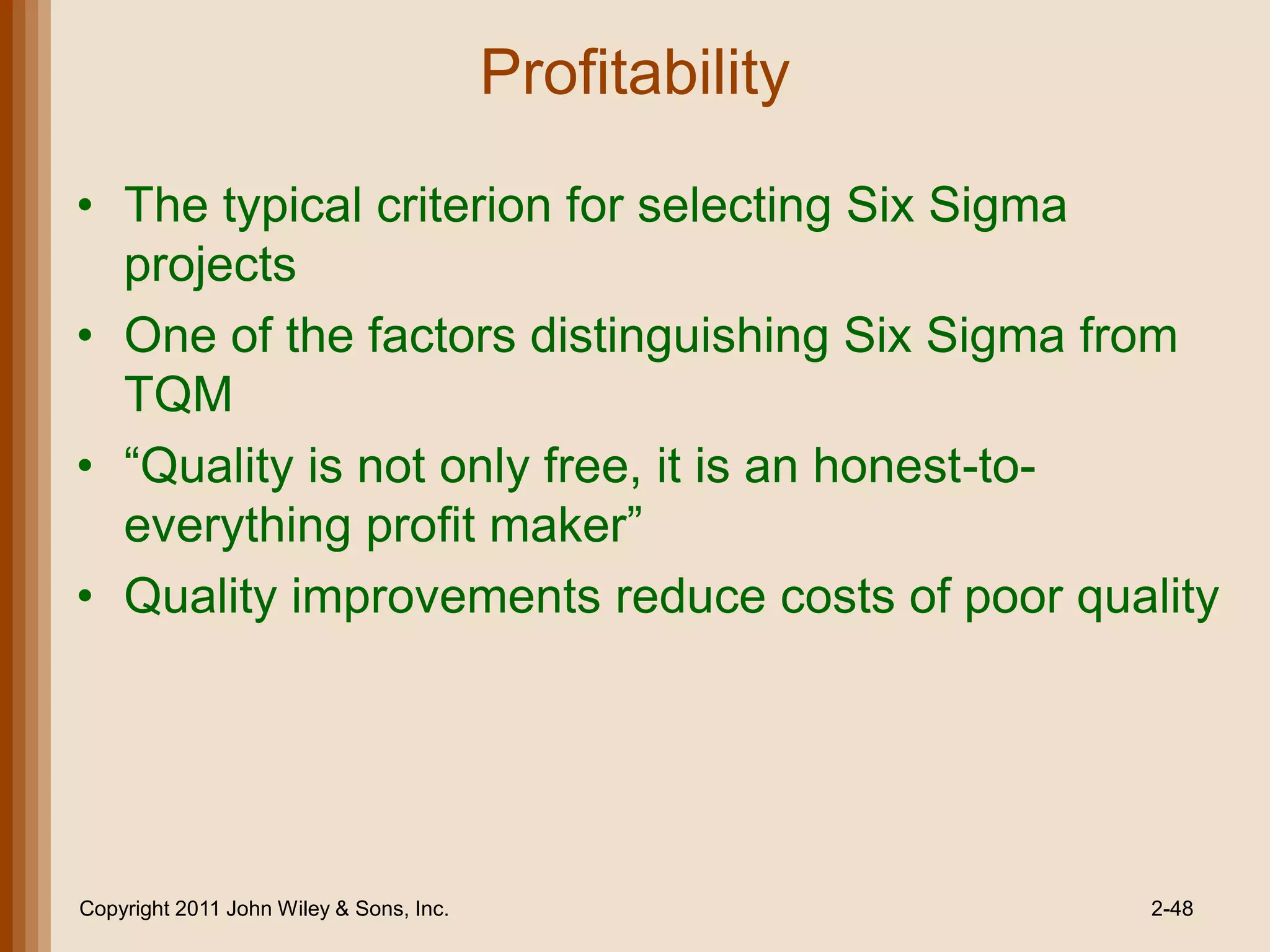 Profitability

• The typical criterion for selecting Six Sigma
  projects
• One of the factors distinguishing Six Sigma from
  TQM
• ―Quality is not only free, it is an honest-to-
  everything profit maker‖
• Quality improvements reduce costs of poor quality




Copyright 2011 John Wiley & Sons, Inc.                   2-48
 