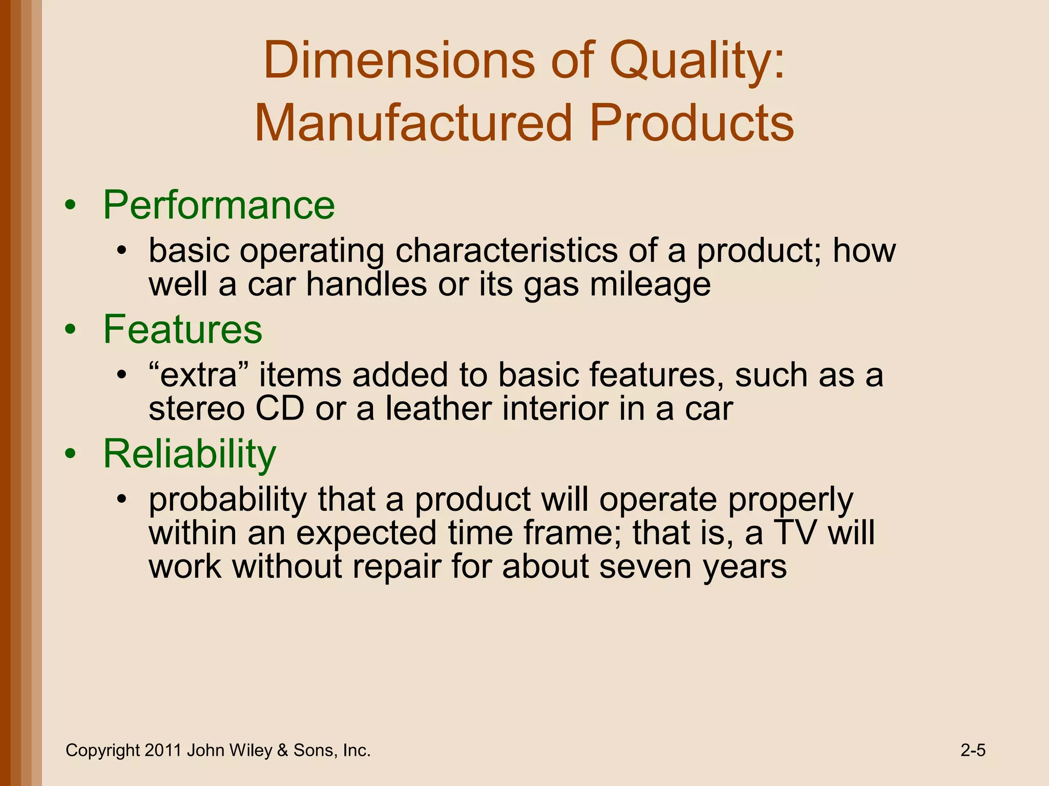 Dimensions of Quality:
                       Manufactured Products
• Performance
      • basic operating characteristics of a product; how
        well a car handles or its gas mileage
• Features
      • ―extra‖ items added to basic features, such as a
        stereo CD or a leather interior in a car
• Reliability
      • probability that a product will operate properly
        within an expected time frame; that is, a TV will
        work without repair for about seven years




Copyright 2011 John Wiley & Sons, Inc.                      2-5
 