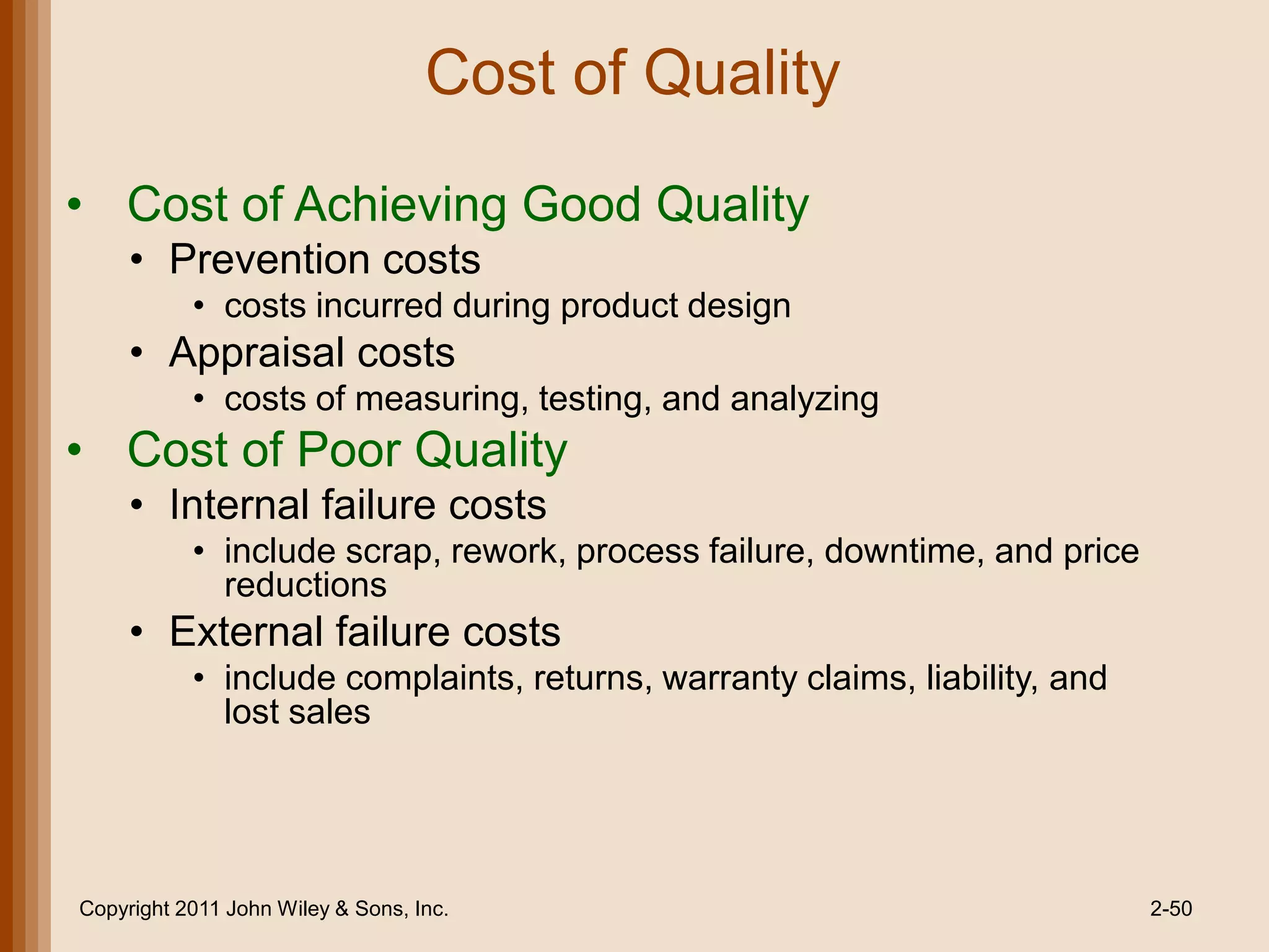 Cost of Quality
• Cost of Achieving Good Quality
     • Prevention costs
           • costs incurred during product design
     • Appraisal costs
           • costs of measuring, testing, and analyzing
• Cost of Poor Quality
     • Internal failure costs
           • include scrap, rework, process failure, downtime, and price
             reductions
     • External failure costs
           • include complaints, returns, warranty claims, liability, and
             lost sales




Copyright 2011 John Wiley & Sons, Inc.                                      2-50
 