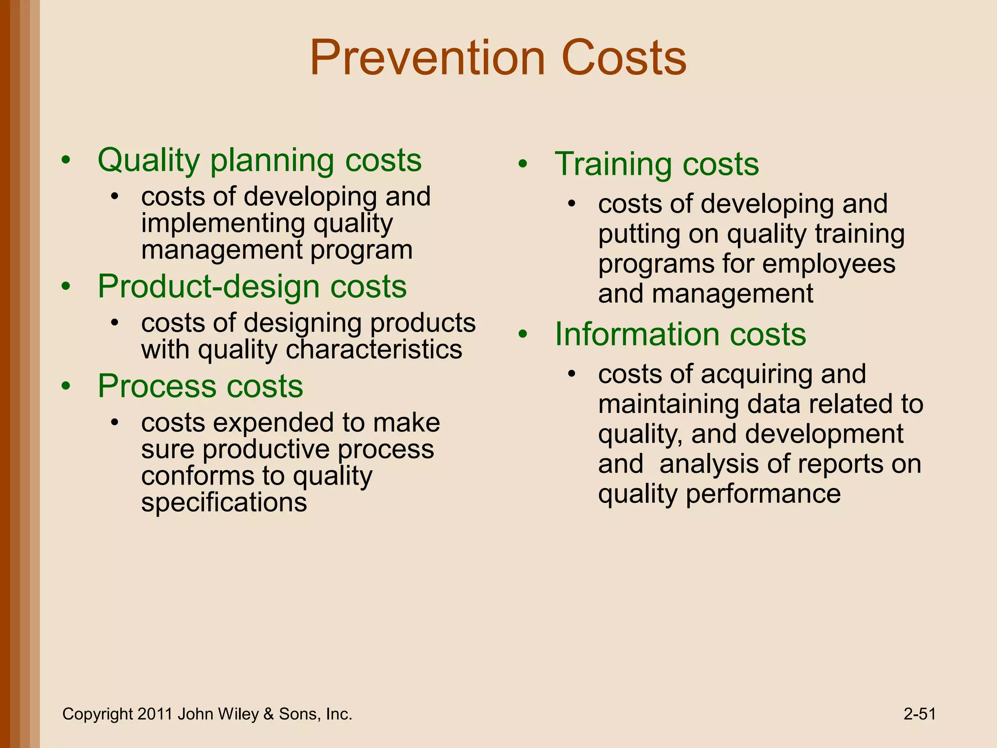 Prevention Costs
• Quality planning costs                 • Training costs
      • costs of developing and             • costs of developing and
        implementing quality                  putting on quality training
        management program
                                              programs for employees
• Product-design costs                        and management
      • costs of designing products      • Information costs
        with quality characteristics
                                            • costs of acquiring and
• Process costs                               maintaining data related to
      • costs expended to make                quality, and development
        sure productive process
        conforms to quality                   and analysis of reports on
        specifications                        quality performance




Copyright 2011 John Wiley & Sons, Inc.                                  2-51
 