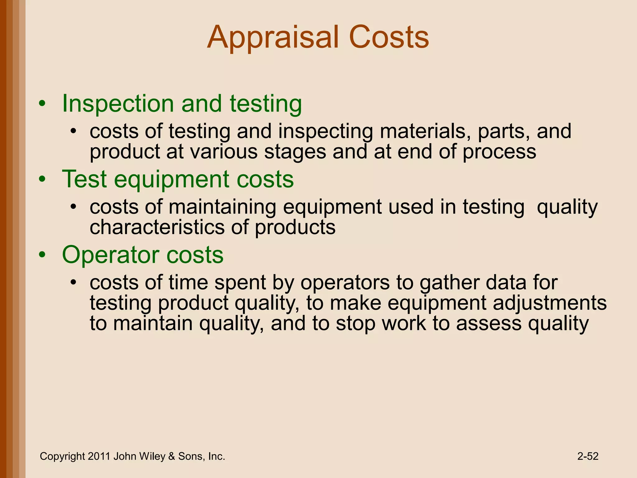 Appraisal Costs

• Inspection and testing
      • costs of testing and inspecting materials, parts, and
        product at various stages and at end of process
• Test equipment costs
      • costs of maintaining equipment used in testing quality
        characteristics of products
• Operator costs
      • costs of time spent by operators to gather data for
        testing product quality, to make equipment adjustments
        to maintain quality, and to stop work to assess quality




Copyright 2011 John Wiley & Sons, Inc.                          2-52
 