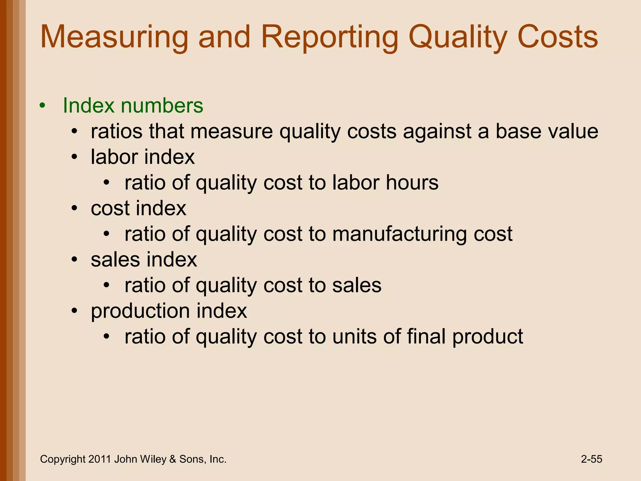 Measuring and Reporting Quality Costs

• Index numbers
   • ratios that measure quality costs against a base value
   • labor index
       • ratio of quality cost to labor hours
   • cost index
       • ratio of quality cost to manufacturing cost
   • sales index
       • ratio of quality cost to sales
   • production index
       • ratio of quality cost to units of final product




Copyright 2011 John Wiley & Sons, Inc.                   2-55
 