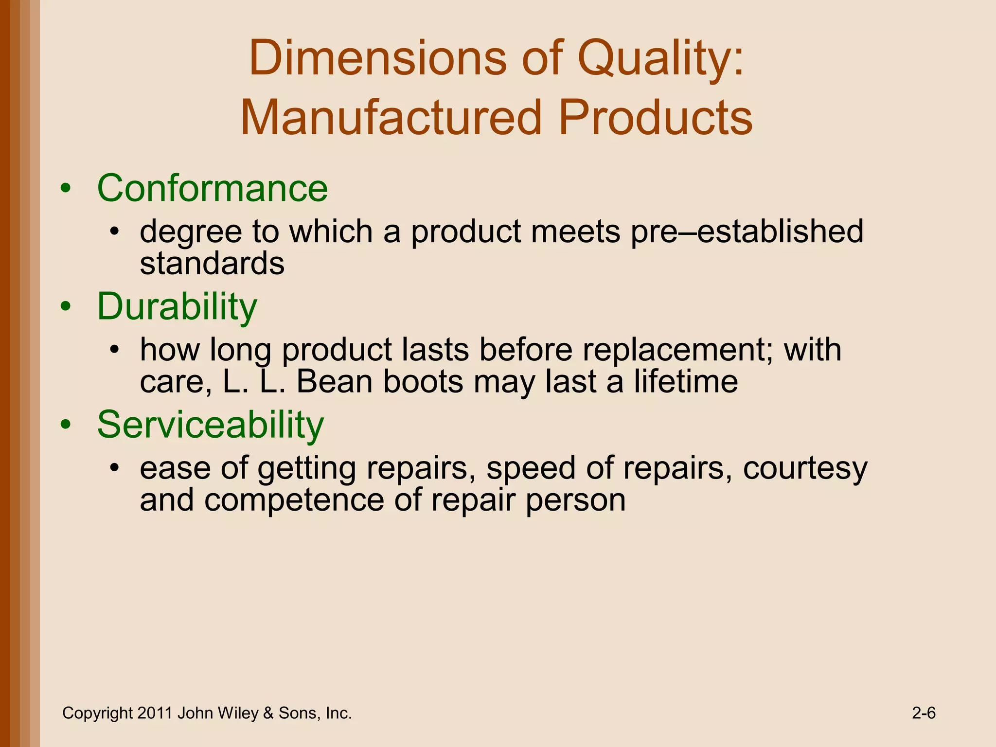 Dimensions of Quality:
                       Manufactured Products
• Conformance
      • degree to which a product meets pre–established
        standards
• Durability
      • how long product lasts before replacement; with
        care, L. L. Bean boots may last a lifetime
• Serviceability
      • ease of getting repairs, speed of repairs, courtesy
        and competence of repair person




Copyright 2011 John Wiley & Sons, Inc.                        2-6
 