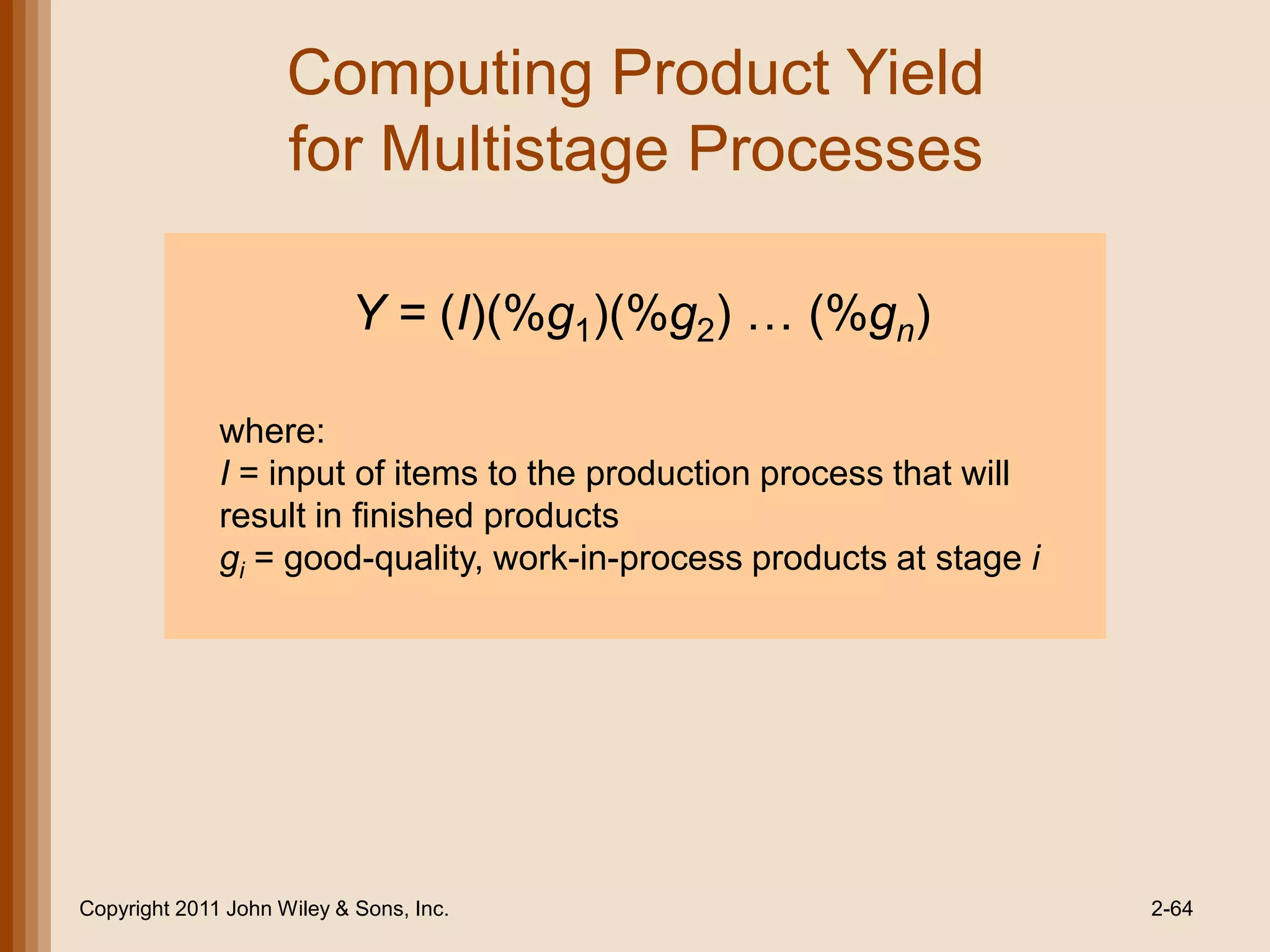 Computing Product Yield
                     for Multistage Processes

                           Y = (I)(%g1)(%g2) … (%gn)

              where:
              I = input of items to the production process that will
              result in finished products
              gi = good-quality, work-in-process products at stage i




Copyright 2011 John Wiley & Sons, Inc.                                 2-64
 