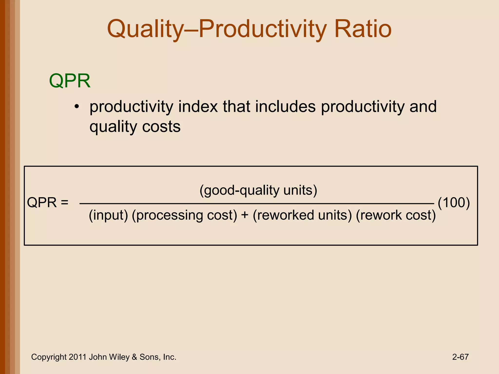 Quality–Productivity Ratio

    QPR
           • productivity index that includes productivity and
             quality costs


                                         (good-quality units)
QPR =                                                                       (100)
               (input) (processing cost) + (reworked units) (rework cost)




Copyright 2011 John Wiley & Sons, Inc.                                        2-67
 