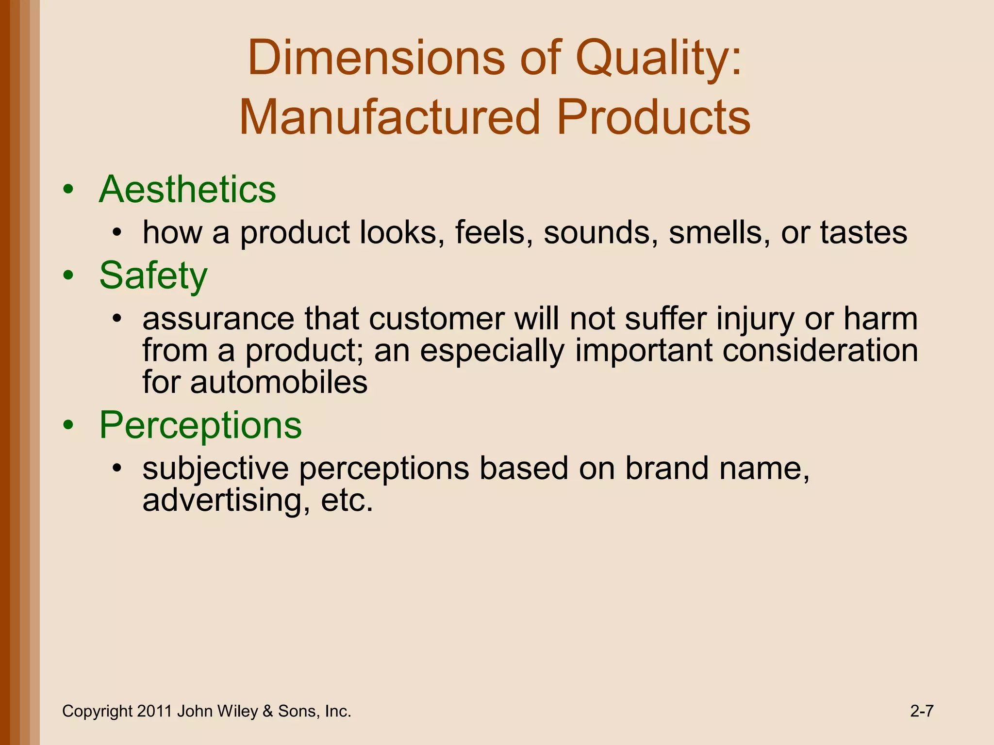 Dimensions of Quality:
                       Manufactured Products
• Aesthetics
      • how a product looks, feels, sounds, smells, or tastes
• Safety
      • assurance that customer will not suffer injury or harm
        from a product; an especially important consideration
        for automobiles
• Perceptions
      • subjective perceptions based on brand name,
        advertising, etc.




Copyright 2011 John Wiley & Sons, Inc.                          2-7
 