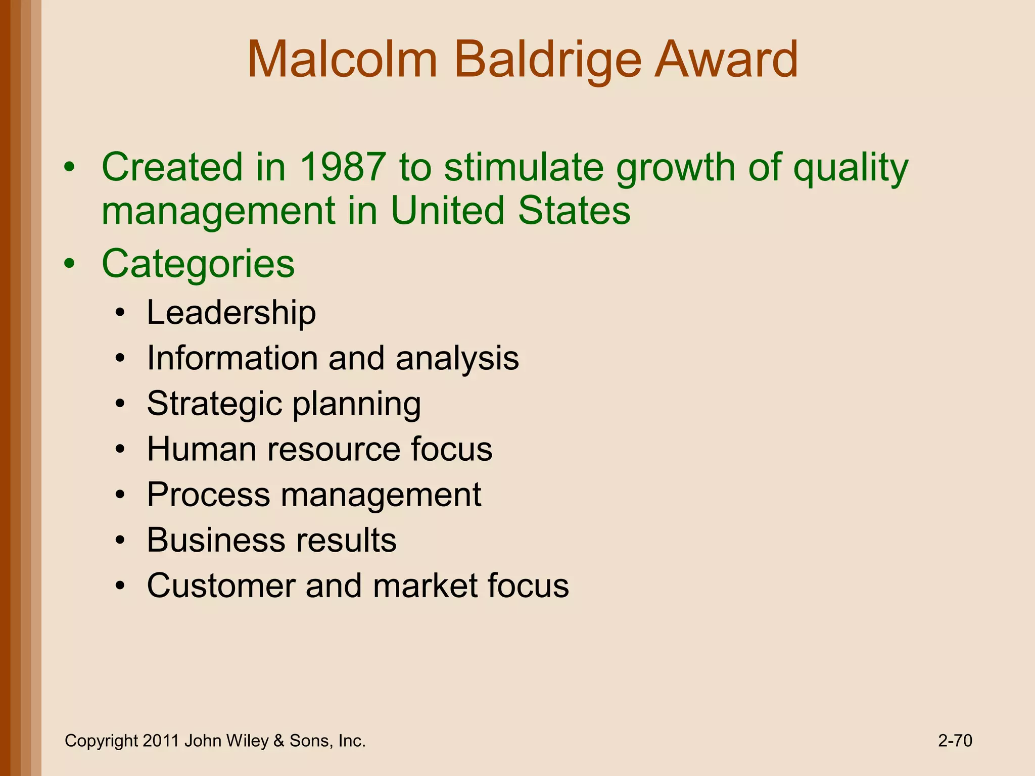 Malcolm Baldrige Award

• Created in 1987 to stimulate growth of quality
  management in United States
• Categories
      •   Leadership
      •   Information and analysis
      •   Strategic planning
      •   Human resource focus
      •   Process management
      •   Business results
      •   Customer and market focus



Copyright 2011 John Wiley & Sons, Inc.             2-70
 
