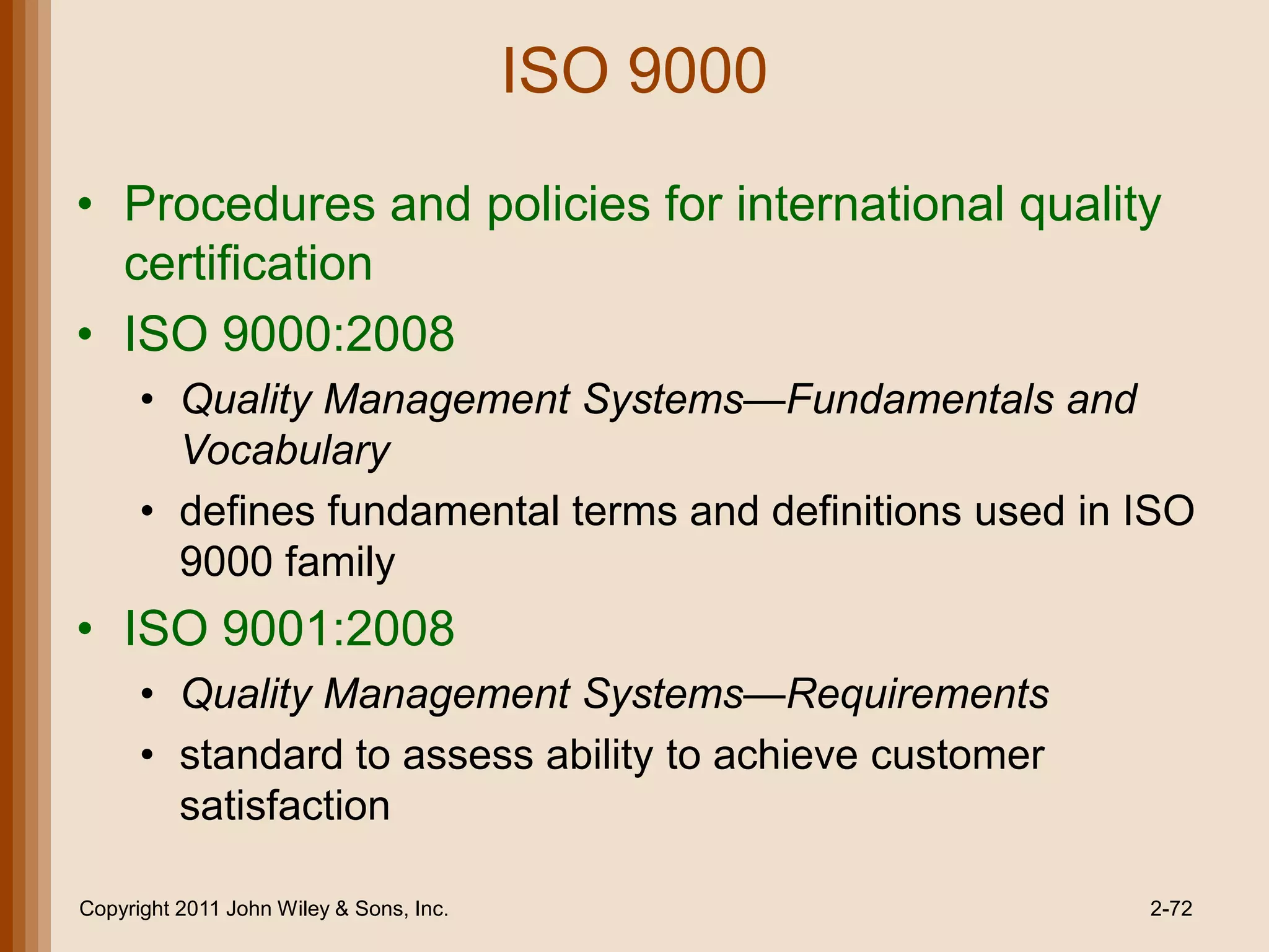 ISO 9000

• Procedures and policies for international quality
  certification
• ISO 9000:2008
      • Quality Management Systems—Fundamentals and
        Vocabulary
      • defines fundamental terms and definitions used in ISO
        9000 family
• ISO 9001:2008
      • Quality Management Systems—Requirements
      • standard to assess ability to achieve customer
        satisfaction

Copyright 2011 John Wiley & Sons, Inc.                    2-72
 