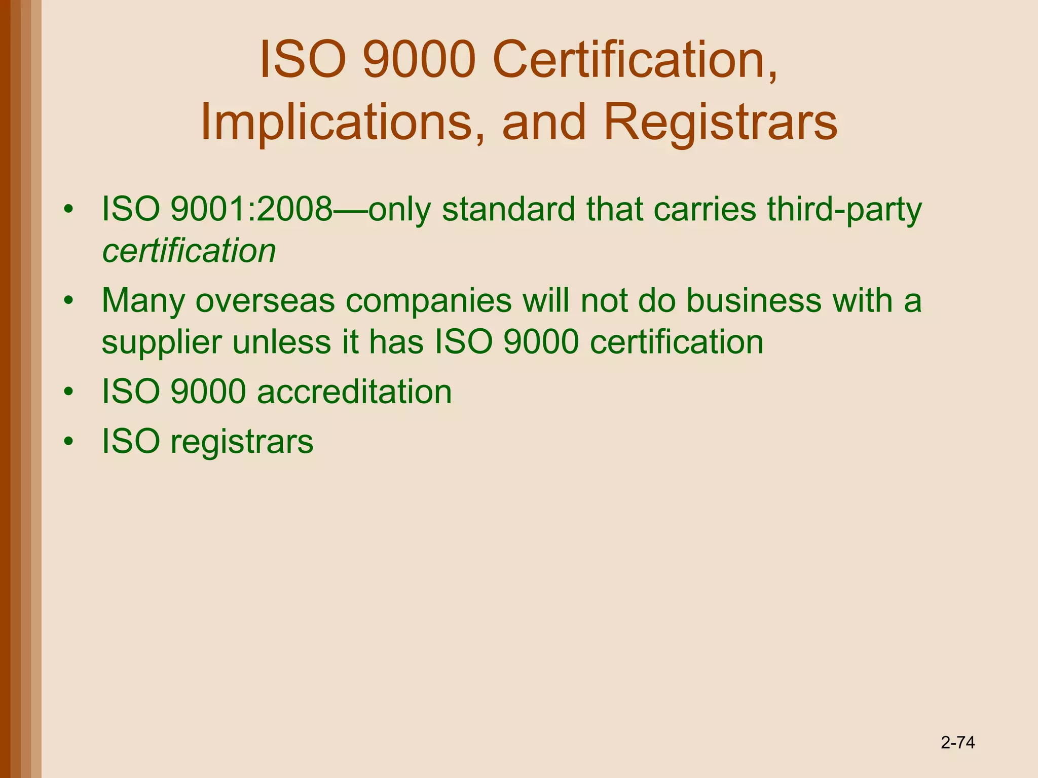 ISO 9000 Certification,
        Implications, and Registrars
• ISO 9001:2008—only standard that carries third-party
  certification
• Many overseas companies will not do business with a
  supplier unless it has ISO 9000 certification
• ISO 9000 accreditation
• ISO registrars




                                                         2-74
 