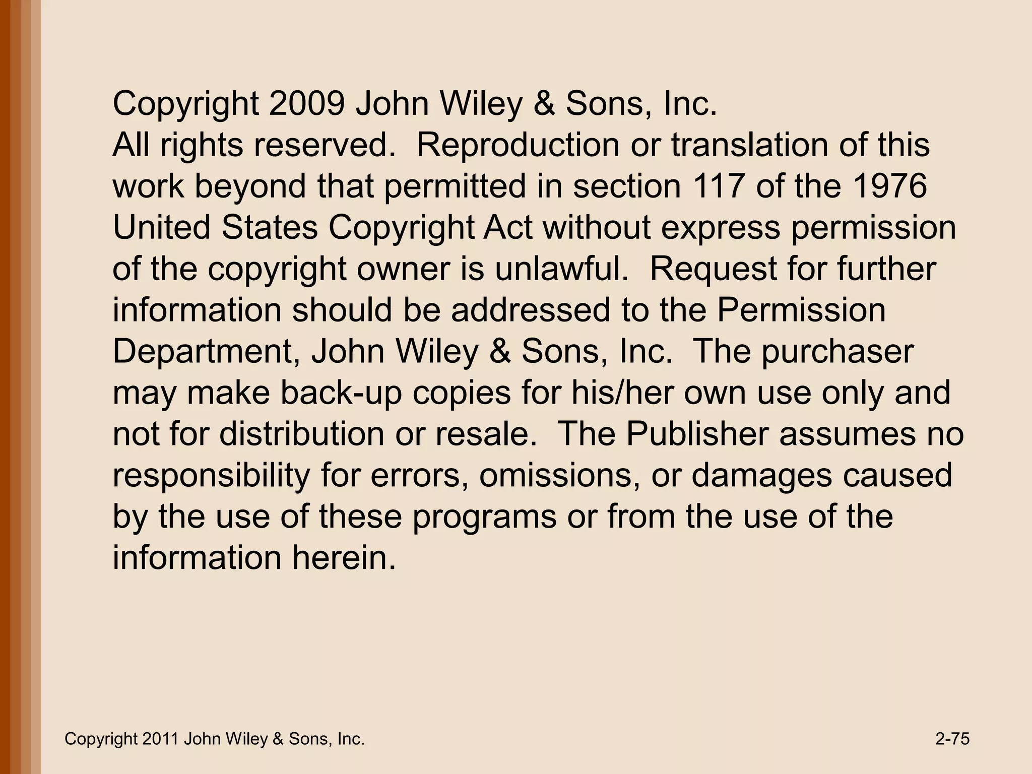 Copyright 2009 John Wiley & Sons, Inc.
      All rights reserved. Reproduction or translation of this
      work beyond that permitted in section 117 of the 1976
      United States Copyright Act without express permission
      of the copyright owner is unlawful. Request for further
      information should be addressed to the Permission
      Department, John Wiley & Sons, Inc. The purchaser
      may make back-up copies for his/her own use only and
      not for distribution or resale. The Publisher assumes no
      responsibility for errors, omissions, or damages caused
      by the use of these programs or from the use of the
      information herein.




Copyright 2011 John Wiley & Sons, Inc.                      2-75
 