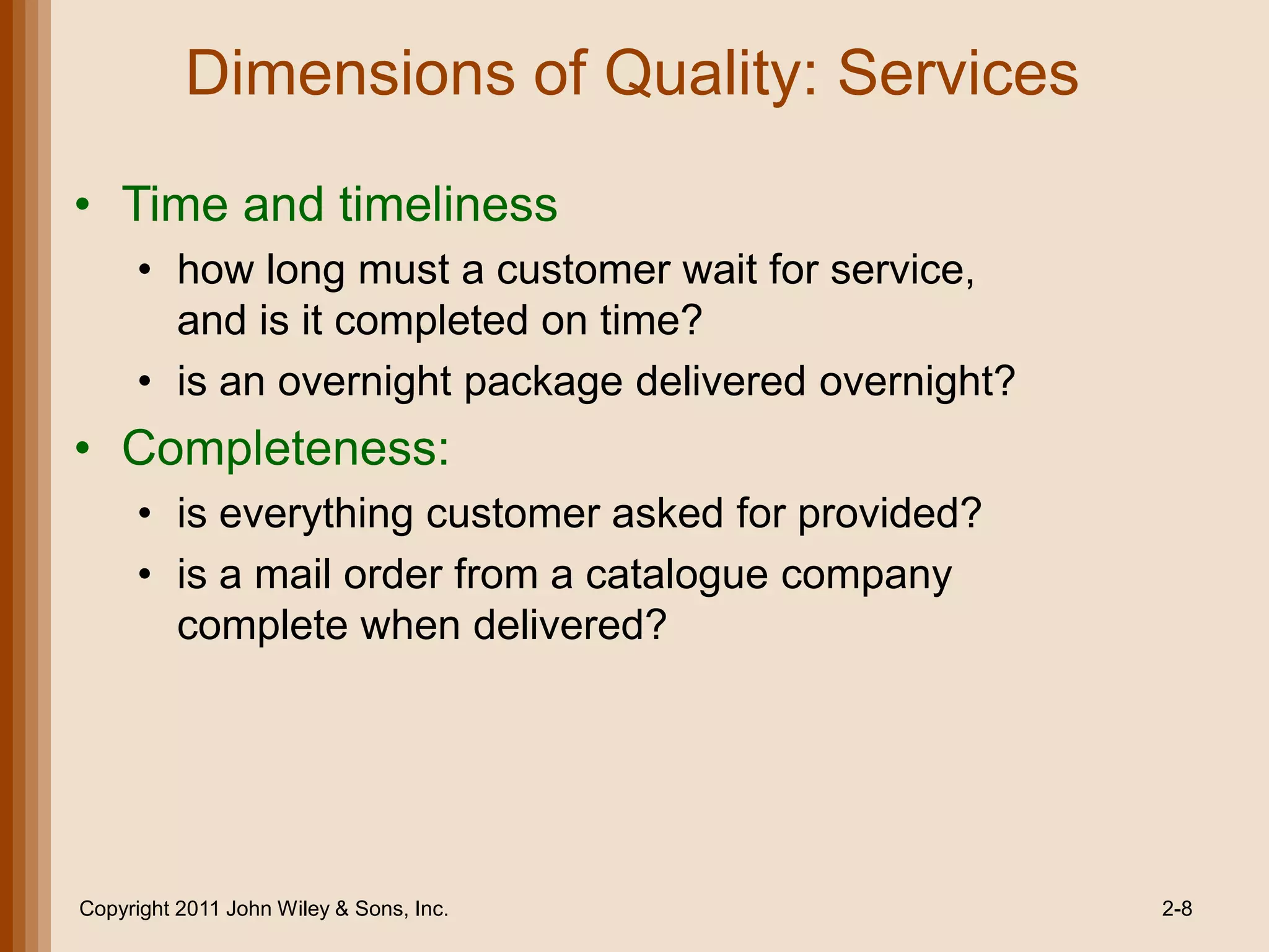 Dimensions of Quality: Services
• Time and timeliness
     • how long must a customer wait for service,
       and is it completed on time?
     • is an overnight package delivered overnight?
• Completeness:
     • is everything customer asked for provided?
     • is a mail order from a catalogue company
       complete when delivered?




Copyright 2011 John Wiley & Sons, Inc.                2-8
 
