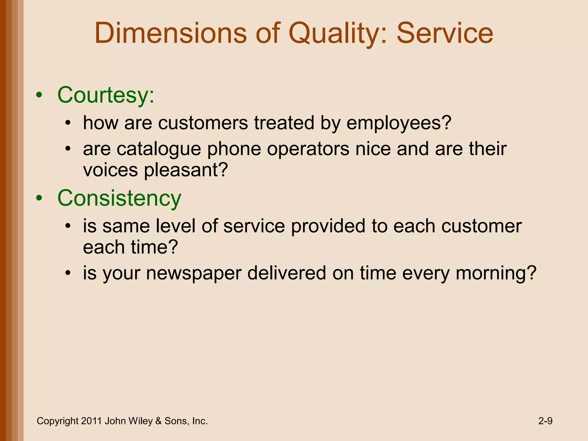 Dimensions of Quality: Service

• Courtesy:
      • how are customers treated by employees?
      • are catalogue phone operators nice and are their
        voices pleasant?
• Consistency
      • is same level of service provided to each customer
        each time?
      • is your newspaper delivered on time every morning?




Copyright 2011 John Wiley & Sons, Inc.                       2-9
 