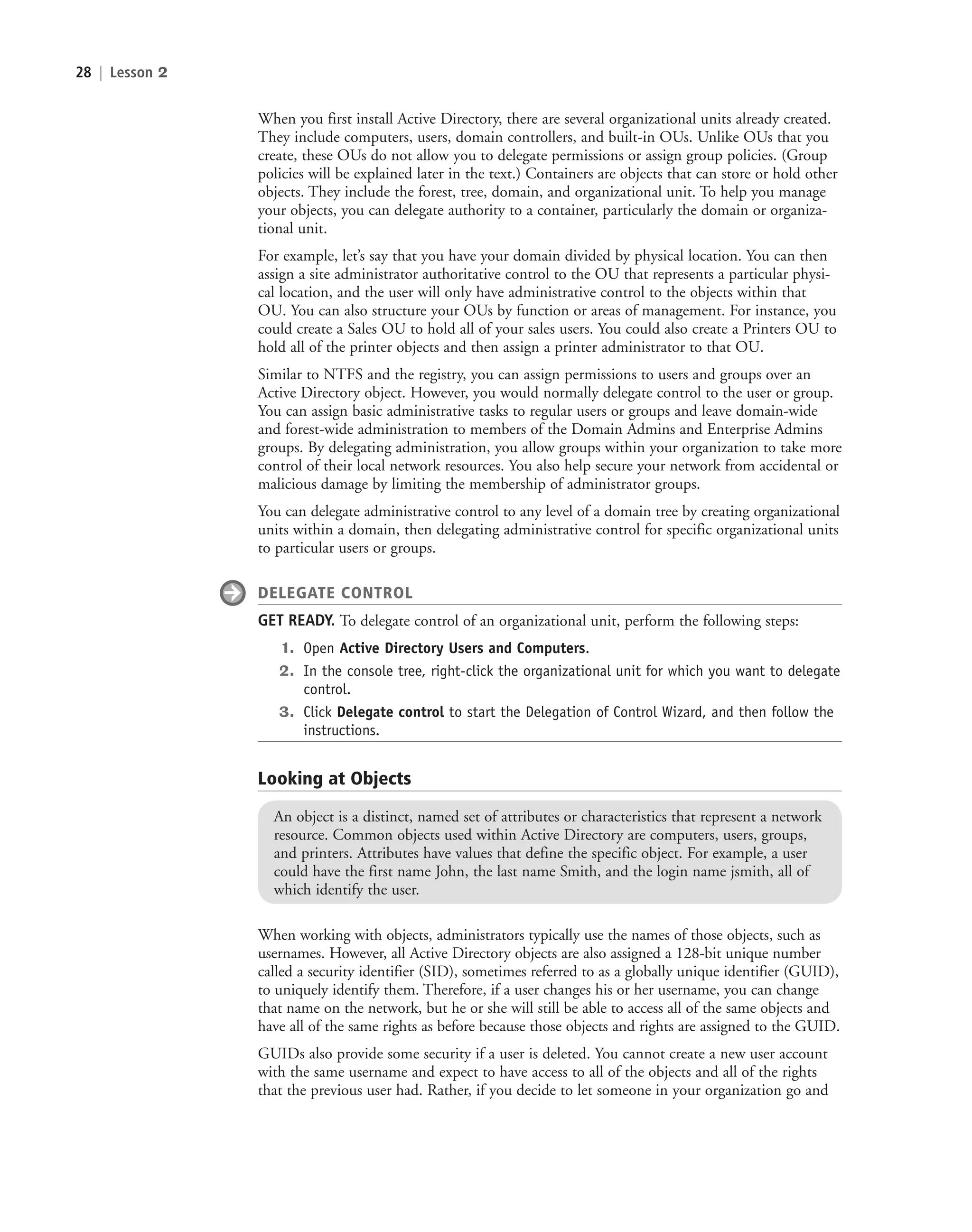 28 | Lesson 2
When you first install Active Directory, there are several organizational units already created.
They include computers, users, domain controllers, and built-in OUs. Unlike OUs that you
create, these OUs do not allow you to delegate permissions or assign group policies. (Group
policies will be explained later in the text.) Containers are objects that can store or hold other
objects. They include the forest, tree, domain, and organizational unit. To help you manage
your objects, you can delegate authority to a container, particularly the domain or organiza-
tional unit.
For example, let’s say that you have your domain divided by physical location. You can then
assign a site administrator authoritative control to the OU that represents a particular physi-
cal location, and the user will only have administrative control to the objects within that
OU. You can also structure your OUs by function or areas of management. For instance, you
could create a Sales OU to hold all of your sales users. You could also create a Printers OU to
hold all of the printer objects and then assign a printer administrator to that OU.
Similar to NTFS and the registry, you can assign permissions to users and groups over an
Active Directory object. However, you would normally delegate control to the user or group.
You can assign basic administrative tasks to regular users or groups and leave domain-wide
and forest-wide administration to members of the Domain Admins and Enterprise Admins
groups. By delegating administration, you allow groups within your organization to take more
control of their local network resources. You also help secure your network from accidental or
malicious damage by limiting the membership of administrator groups.
You can delegate administrative control to any level of a domain tree by creating organizational
units within a domain, then delegating administrative control for specific organizational units
to particular users or groups.
DELEGATE CONTROL
GET READY. To delegate control of an organizational unit, perform the following steps:
1. Open Active Directory Users and Computers.
2. In the console tree, right-click the organizational unit for which you want to delegate
control.
3. Click Delegate control to start the Delegation of Control Wizard, and then follow the
instructions.
Looking at Objects
An object is a distinct, named set of attributes or characteristics that represent a network
resource. Common objects used within Active Directory are computers, users, groups,
and printers. Attributes have values that define the specific object. For example, a user
could have the first name John, the last name Smith, and the login name jsmith, all of
which identify the user.
When working with objects, administrators typically use the names of those objects, such as
usernames. However, all Active Directory objects are also assigned a 128-bit unique number
called a security identifier (SID), sometimes referred to as a globally unique identifier (GUID),
to uniquely identify them. Therefore, if a user changes his or her username, you can change
that name on the network, but he or she will still be able to access all of the same objects and
have all of the same rights as before because those objects and rights are assigned to the GUID.
GUIDs also provide some security if a user is deleted. You cannot create a new user account
with the same username and expect to have access to all of the objects and all of the rights
that the previous user had. Rather, if you decide to let someone in your organization go and
c02AuthenticationAuthorizationAn28 Page 28 2/1/11 1:40:58 PM f-392
c02AuthenticationAuthorizationAn28 Page 28 2/1/11 1:40:58 PM f-392 /Users/f-392/Desktop/Nalini 23.9/ch05
/Users/f-392/Desktop/Nalini 23.9/ch05
LICENSED PRODUCT NOT FOR RESALE
 