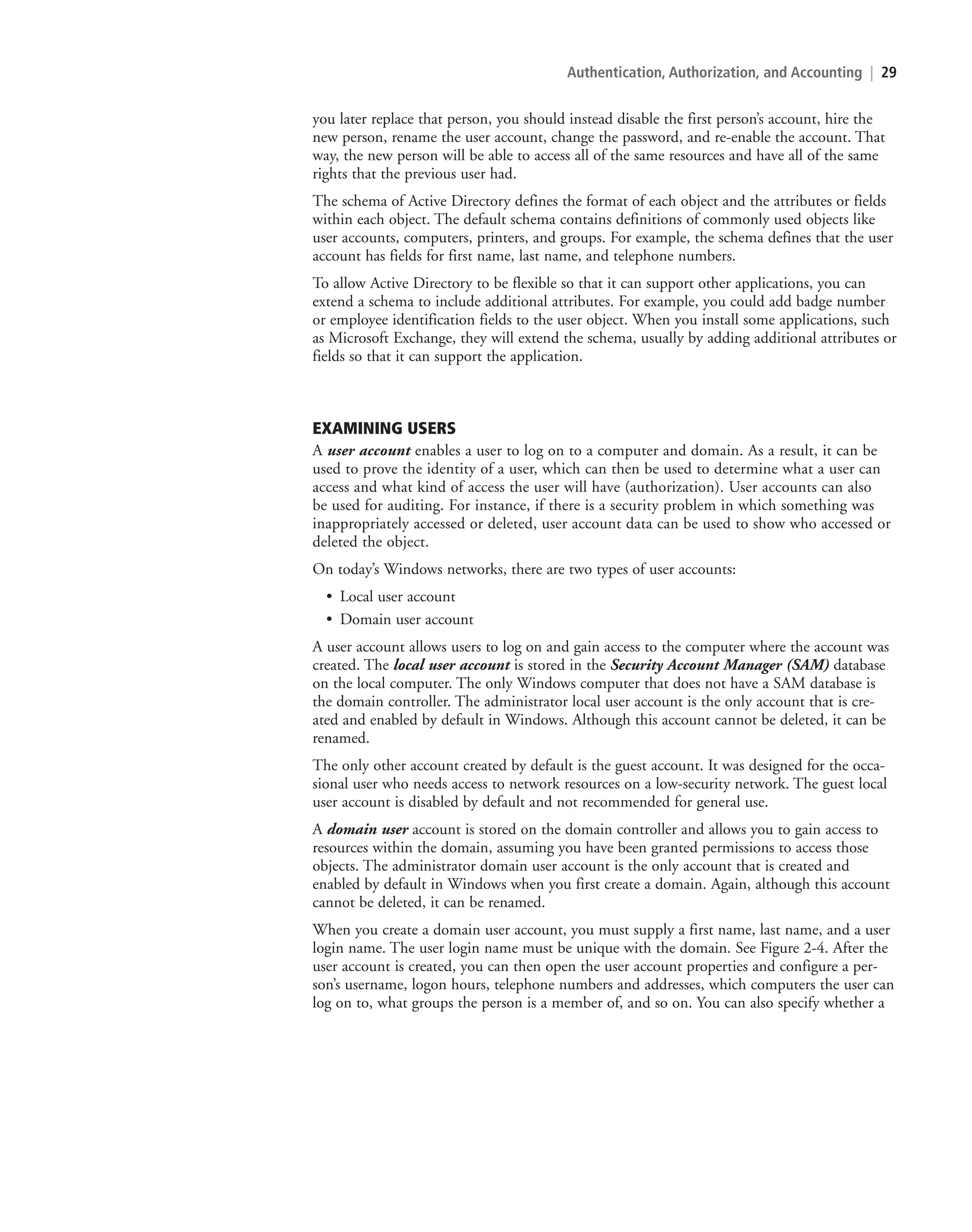 Authentication, Authorization, and Accounting | 29
you later replace that person, you should instead disable the first person’s account, hire the
new person, rename the user account, change the password, and re-enable the account. That
way, the new person will be able to access all of the same resources and have all of the same
rights that the previous user had.
The schema of Active Directory defines the format of each object and the attributes or fields
within each object. The default schema contains definitions of commonly used objects like
user accounts, computers, printers, and groups. For example, the schema defines that the user
account has fields for first name, last name, and telephone numbers.
To allow Active Directory to be flexible so that it can support other applications, you can
extend a schema to include additional attributes. For example, you could add badge number
or employee identification fields to the user object. When you install some applications, such
as Microsoft Exchange, they will extend the schema, usually by adding additional attributes or
fields so that it can support the application.
EXAMINING USERS
A user account enables a user to log on to a computer and domain. As a result, it can be
used to prove the identity of a user, which can then be used to determine what a user can
access and what kind of access the user will have (authorization). User accounts can also
be used for auditing. For instance, if there is a security problem in which something was
inappropriately accessed or deleted, user account data can be used to show who accessed or
deleted the object.
On today’s Windows networks, there are two types of user accounts:
• Local user account
• Domain user account
A user account allows users to log on and gain access to the computer where the account was
created. The local user account is stored in the Security Account Manager (SAM) database
on the local computer. The only Windows computer that does not have a SAM database is
the domain controller. The administrator local user account is the only account that is cre-
ated and enabled by default in Windows. Although this account cannot be deleted, it can be
renamed.
The only other account created by default is the guest account. It was designed for the occa-
sional user who needs access to network resources on a low-security network. The guest local
user account is disabled by default and not recommended for general use.
A domain user account is stored on the domain controller and allows you to gain access to
resources within the domain, assuming you have been granted permissions to access those
objects. The administrator domain user account is the only account that is created and
enabled by default in Windows when you first create a domain. Again, although this account
cannot be deleted, it can be renamed.
When you create a domain user account, you must supply a first name, last name, and a user
login name. The user login name must be unique with the domain. See Figure 2-4. After the
user account is created, you can then open the user account properties and configure a per-
son’s username, logon hours, telephone numbers and addresses, which computers the user can
log on to, what groups the person is a member of, and so on. You can also specify whether a
c02AuthenticationAuthorizationAn29 Page 29 2/1/11 1:40:58 PM f-392
c02AuthenticationAuthorizationAn29 Page 29 2/1/11 1:40:58 PM f-392 /Users/f-392/Desktop/Nalini 23.9/ch05
/Users/f-392/Desktop/Nalini 23.9/ch05
LICENSED PRODUCT NOT FOR RESALE
 