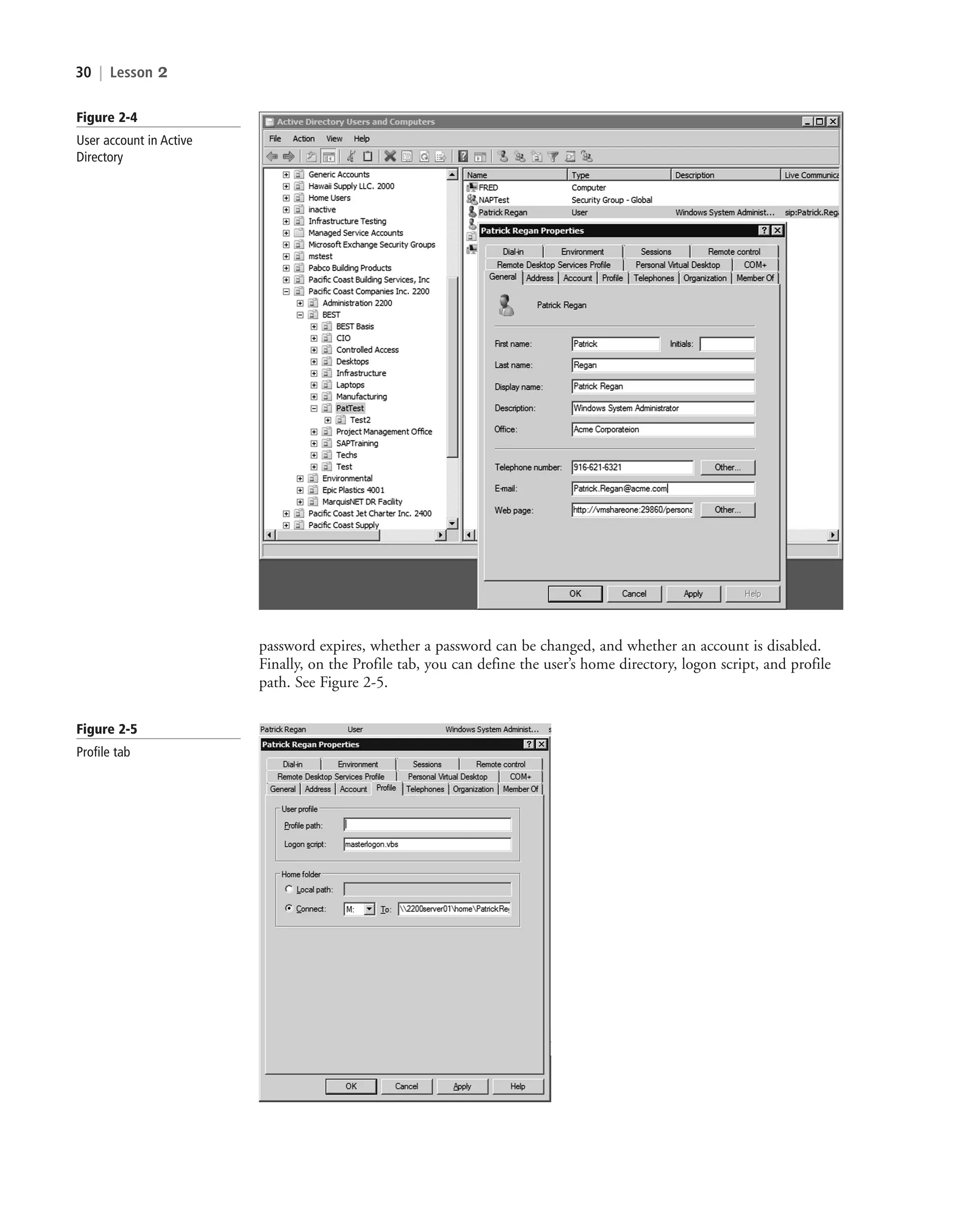 30 | Lesson 2
Figure 2-4
User account in Active
Directory
Figure 2-5
Profile tab
password expires, whether a password can be changed, and whether an account is disabled.
Finally, on the Profile tab, you can define the user’s home directory, logon script, and profile
path. See Figure 2-5.
c02AuthenticationAuthorizationAn30 Page 30 2/1/11 1:40:58 PM f-392
c02AuthenticationAuthorizationAn30 Page 30 2/1/11 1:40:58 PM f-392 /Users/f-392/Desktop/Nalini 23.9/ch05
/Users/f-392/Desktop/Nalini 23.9/ch05
LICENSED PRODUCT NOT FOR RESALE
 