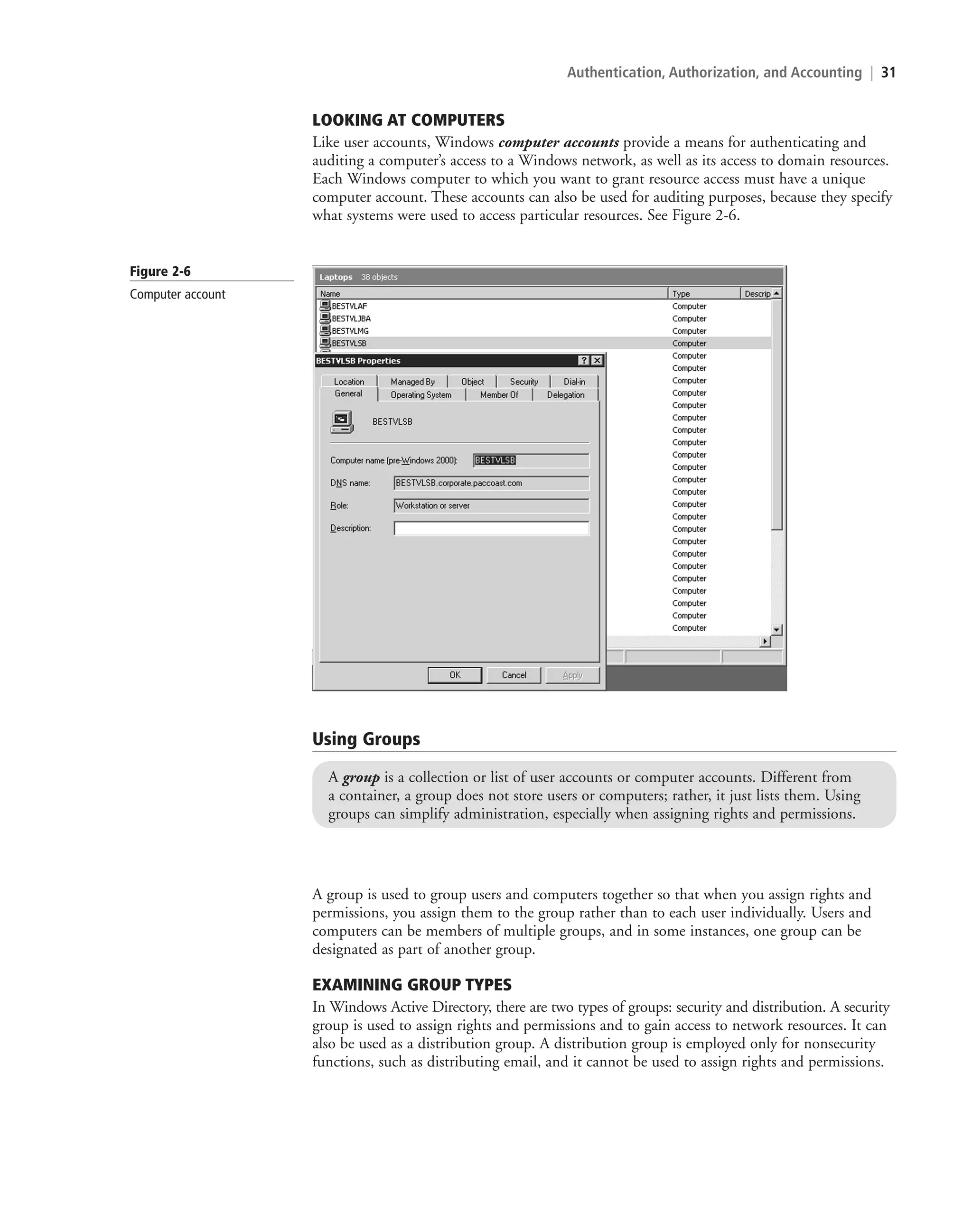 Authentication, Authorization, and Accounting | 31
LOOKING AT COMPUTERS
Like user accounts, Windows computer accounts provide a means for authenticating and
auditing a computer’s access to a Windows network, as well as its access to domain resources.
Each Windows computer to which you want to grant resource access must have a unique
computer account. These accounts can also be used for auditing purposes, because they specify
what systems were used to access particular resources. See Figure 2-6.
Figure 2-6
Computer account
Using Groups
A group is a collection or list of user accounts or computer accounts. Different from
a container, a group does not store users or computers; rather, it just lists them. Using
groups can simplify administration, especially when assigning rights and permissions.
A group is used to group users and computers together so that when you assign rights and
permissions, you assign them to the group rather than to each user individually. Users and
computers can be members of multiple groups, and in some instances, one group can be
designated as part of another group.
EXAMINING GROUP TYPES
In Windows Active Directory, there are two types of groups: security and distribution. A security
group is used to assign rights and permissions and to gain access to network resources. It can
also be used as a distribution group. A distribution group is employed only for nonsecurity
functions, such as distributing email, and it cannot be used to assign rights and permissions.
c02AuthenticationAuthorizationAn31 Page 31 2/1/11 1:41:02 PM f-392
c02AuthenticationAuthorizationAn31 Page 31 2/1/11 1:41:02 PM f-392 /Users/f-392/Desktop/Nalini 23.9/ch05
/Users/f-392/Desktop/Nalini 23.9/ch05
LICENSED PRODUCT NOT FOR RESALE
 