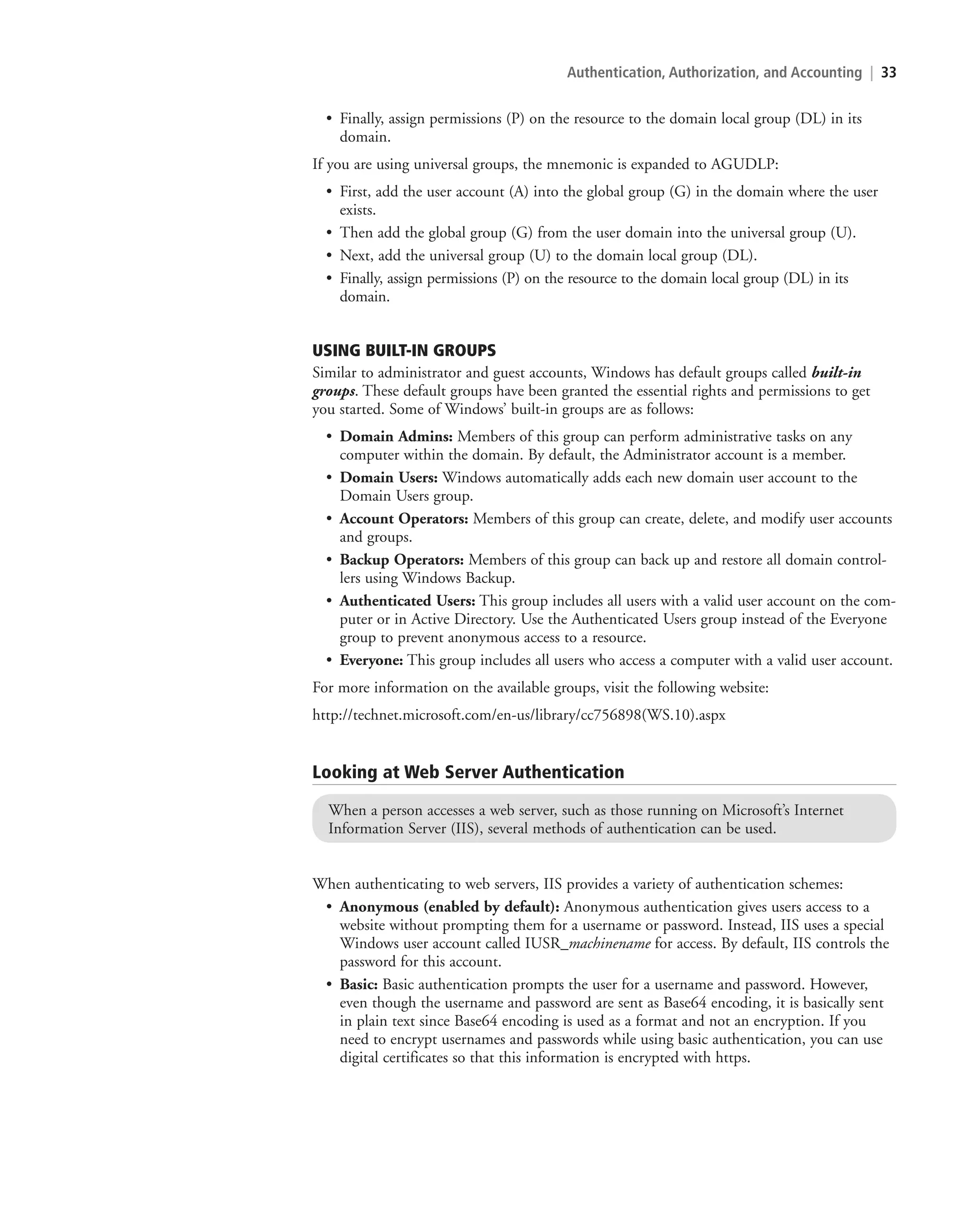 Authentication, Authorization, and Accounting | 33
• Finally, assign permissions (P) on the resource to the domain local group (DL) in its
domain.
If you are using universal groups, the mnemonic is expanded to AGUDLP:
• First, add the user account (A) into the global group (G) in the domain where the user
exists.
• Then add the global group (G) from the user domain into the universal group (U).
• Next, add the universal group (U) to the domain local group (DL).
• Finally, assign permissions (P) on the resource to the domain local group (DL) in its
domain.
USING BUILT-IN GROUPS
Similar to administrator and guest accounts, Windows has default groups called built-in
groups. These default groups have been granted the essential rights and permissions to get
you started. Some of Windows’ built-in groups are as follows:
• Domain Admins: Members of this group can perform administrative tasks on any
computer within the domain. By default, the Administrator account is a member.
• Domain Users: Windows automatically adds each new domain user account to the
Domain Users group.
• Account Operators: Members of this group can create, delete, and modify user accounts
and groups.
• Backup Operators: Members of this group can back up and restore all domain control-
lers using Windows Backup.
• Authenticated Users: This group includes all users with a valid user account on the com-
puter or in Active Directory. Use the Authenticated Users group instead of the Everyone
group to prevent anonymous access to a resource.
• Everyone: This group includes all users who access a computer with a valid user account.
For more information on the available groups, visit the following website:
http://technet.microsoft.com/en-us/library/cc756898(WS.10).aspx
Looking at Web Server Authentication
When a person accesses a web server, such as those running on Microsoft’s Internet
Information Server (IIS), several methods of authentication can be used.
When authenticating to web servers, IIS provides a variety of authentication schemes:
• Anonymous (enabled by default): Anonymous authentication gives users access to a
website without prompting them for a username or password. Instead, IIS uses a special
Windows user account called IUSR_machinename for access. By default, IIS controls the
password for this account.
• Basic: Basic authentication prompts the user for a username and password. However,
even though the username and password are sent as Base64 encoding, it is basically sent
in plain text since Base64 encoding is used as a format and not an encryption. If you
need to encrypt usernames and passwords while using basic authentication, you can use
digital certificates so that this information is encrypted with https.
c02AuthenticationAuthorizationAn33 Page 33 2/1/11 1:41:04 PM f-392
c02AuthenticationAuthorizationAn33 Page 33 2/1/11 1:41:04 PM f-392 /Users/f-392/Desktop/Nalini 23.9/ch05
/Users/f-392/Desktop/Nalini 23.9/ch05
LICENSED PRODUCT NOT FOR RESALE
 