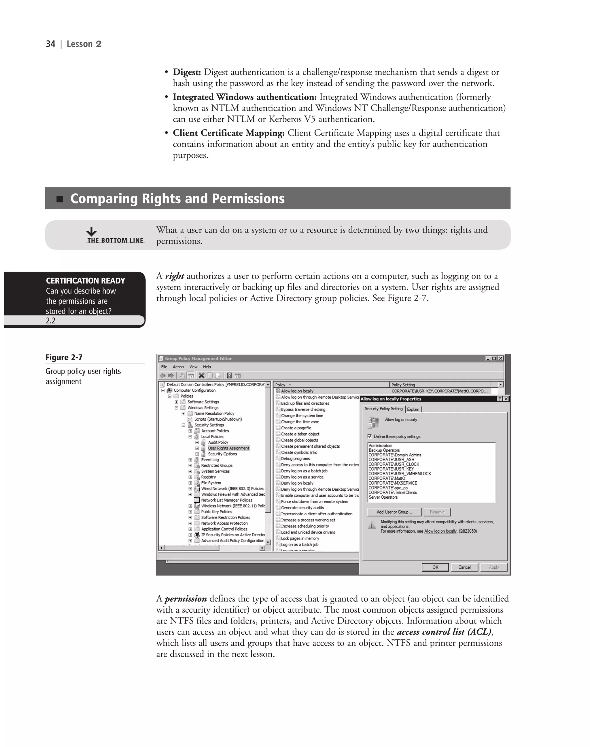 34 | Lesson 2
■ Comparing Rights and Permissions
What a user can do on a system or to a resource is determined by two things: rights and
permissions.
THE BOTTOM LINE
A right authorizes a user to perform certain actions on a computer, such as logging on to a
system interactively or backing up files and directories on a system. User rights are assigned
through local policies or Active Directory group policies. See Figure 2-7.
CERTIFICATION READY
Can you describe how
the permissions are
stored for an object?
2.2
• Digest: Digest authentication is a challenge/response mechanism that sends a digest or
hash using the password as the key instead of sending the password over the network.
• Integrated Windows authentication: Integrated Windows authentication (formerly
known as NTLM authentication and Windows NT Challenge/Response authentication)
can use either NTLM or Kerberos V5 authentication.
• Client Certificate Mapping: Client Certificate Mapping uses a digital certificate that
contains information about an entity and the entity’s public key for authentication
purposes.
Figure 2-7
Group policy user rights
assignment
A permission defines the type of access that is granted to an object (an object can be identified
with a security identifier) or object attribute. The most common objects assigned permissions
are NTFS files and folders, printers, and Active Directory objects. Information about which
users can access an object and what they can do is stored in the access control list (ACL),
which lists all users and groups that have access to an object. NTFS and printer permissions
are discussed in the next lesson.
c02AuthenticationAuthorizationAn34 Page 34 2/1/11 1:41:04 PM f-392
c02AuthenticationAuthorizationAn34 Page 34 2/1/11 1:41:04 PM f-392 /Users/f-392/Desktop/Nalini 23.9/ch05
/Users/f-392/Desktop/Nalini 23.9/ch05
LICENSED PRODUCT NOT FOR RESALE
 