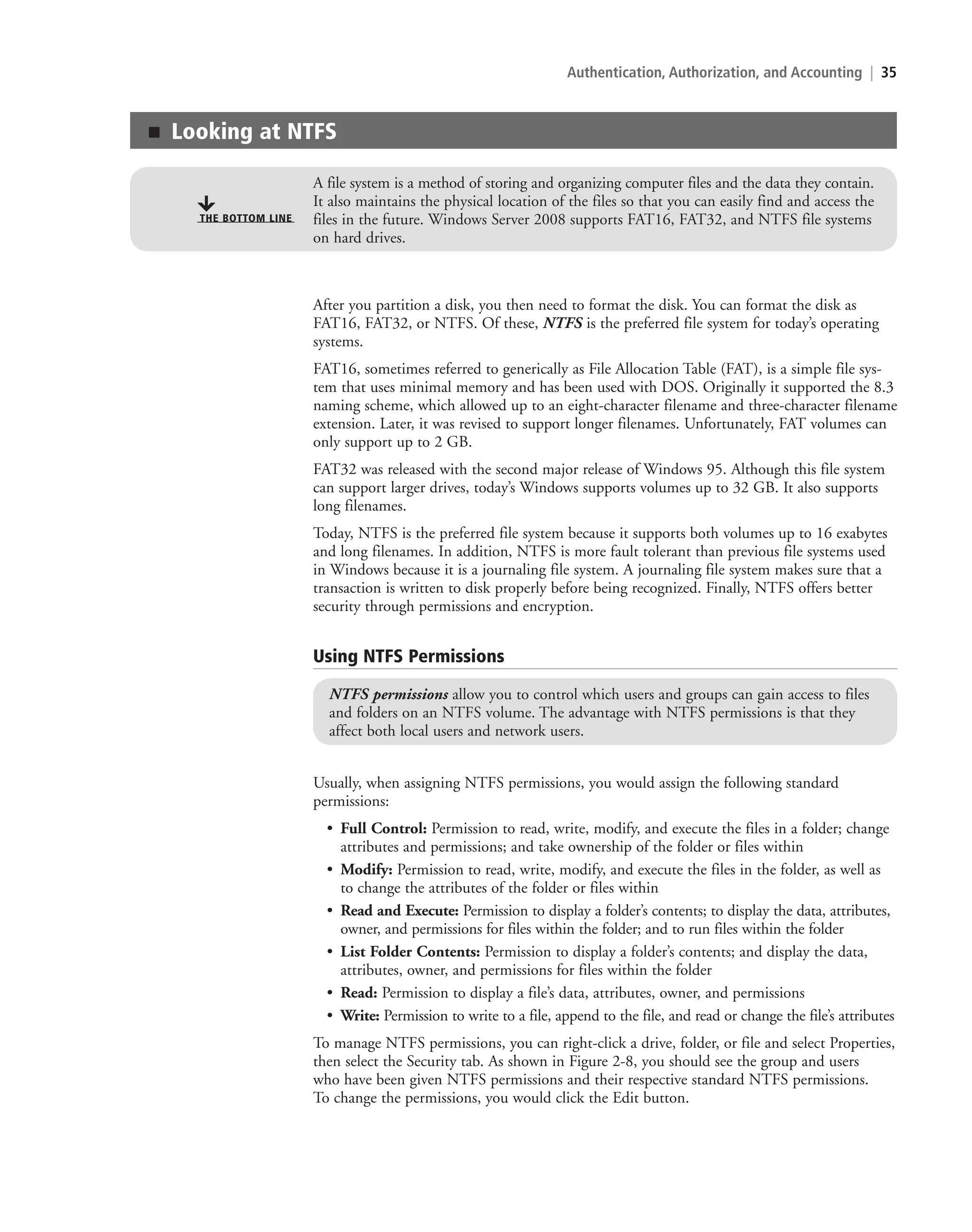 Authentication, Authorization, and Accounting | 35
After you partition a disk, you then need to format the disk. You can format the disk as
FAT16, FAT32, or NTFS. Of these, NTFS is the preferred file system for today’s operating
systems.
FAT16, sometimes referred to generically as File Allocation Table (FAT), is a simple file sys-
tem that uses minimal memory and has been used with DOS. Originally it supported the 8.3
naming scheme, which allowed up to an eight-character filename and three-character filename
extension. Later, it was revised to support longer filenames. Unfortunately, FAT volumes can
only support up to 2 GB.
FAT32 was released with the second major release of Windows 95. Although this file system
can support larger drives, today’s Windows supports volumes up to 32 GB. It also supports
long filenames.
Today, NTFS is the preferred file system because it supports both volumes up to 16 exabytes
and long filenames. In addition, NTFS is more fault tolerant than previous file systems used
in Windows because it is a journaling file system. A journaling file system makes sure that a
transaction is written to disk properly before being recognized. Finally, NTFS offers better
security through permissions and encryption.
Using NTFS Permissions
NTFS permissions allow you to control which users and groups can gain access to files
and folders on an NTFS volume. The advantage with NTFS permissions is that they
affect both local users and network users.
Usually, when assigning NTFS permissions, you would assign the following standard
permissions:
• Full Control: Permission to read, write, modify, and execute the files in a folder; change
attributes and permissions; and take ownership of the folder or files within
• Modify: Permission to read, write, modify, and execute the files in the folder, as well as
to change the attributes of the folder or files within
• Read and Execute: Permission to display a folder’s contents; to display the data, attributes,
owner, and permissions for files within the folder; and to run files within the folder
• List Folder Contents: Permission to display a folder’s contents; and display the data,
attributes, owner, and permissions for files within the folder
• Read: Permission to display a file’s data, attributes, owner, and permissions
• Write: Permission to write to a file, append to the file, and read or change the file’s attributes
To manage NTFS permissions, you can right-click a drive, folder, or file and select Properties,
then select the Security tab. As shown in Figure 2-8, you should see the group and users
who have been given NTFS permissions and their respective standard NTFS permissions.
To change the permissions, you would click the Edit button.
■ Looking at NTFS
A file system is a method of storing and organizing computer files and the data they contain.
It also maintains the physical location of the files so that you can easily find and access the
files in the future. Windows Server 2008 supports FAT16, FAT32, and NTFS file systems
on hard drives.
THE BOTTOM LINE
c02AuthenticationAuthorizationAn35 Page 35 2/1/11 1:41:06 PM f-392
c02AuthenticationAuthorizationAn35 Page 35 2/1/11 1:41:06 PM f-392 /Users/f-392/Desktop/Nalini 23.9/ch05
/Users/f-392/Desktop/Nalini 23.9/ch05
LICENSED PRODUCT NOT FOR RESALE
 