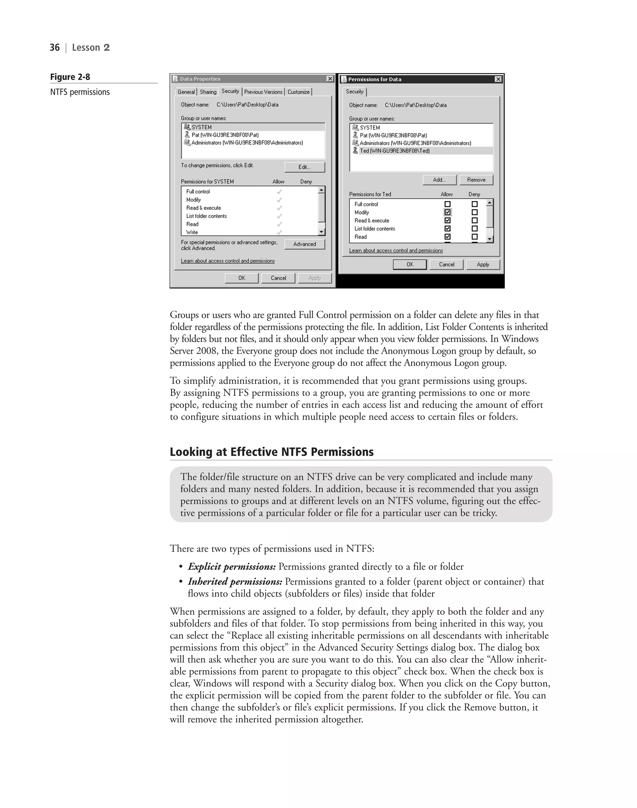 36 | Lesson 2
Groups or users who are granted Full Control permission on a folder can delete any files in that
folder regardless of the permissions protecting the file. In addition, List Folder Contents is inherited
by folders but not files, and it should only appear when you view folder permissions. In Windows
Server 2008, the Everyone group does not include the Anonymous Logon group by default, so
permissions applied to the Everyone group do not affect the Anonymous Logon group.
To simplify administration, it is recommended that you grant permissions using groups.
By assigning NTFS permissions to a group, you are granting permissions to one or more
people, reducing the number of entries in each access list and reducing the amount of effort
to configure situations in which multiple people need access to certain files or folders.
Figure 2-8
NTFS permissions
Looking at Effective NTFS Permissions
The folder/file structure on an NTFS drive can be very complicated and include many
folders and many nested folders. In addition, because it is recommended that you assign
permissions to groups and at different levels on an NTFS volume, figuring out the effec-
tive permissions of a particular folder or file for a particular user can be tricky.
There are two types of permissions used in NTFS:
• Explicit permissions: Permissions granted directly to a file or folder
• Inherited permissions: Permissions granted to a folder (parent object or container) that
flows into child objects (subfolders or files) inside that folder
When permissions are assigned to a folder, by default, they apply to both the folder and any
subfolders and files of that folder. To stop permissions from being inherited in this way, you
can select the “Replace all existing inheritable permissions on all descendants with inheritable
permissions from this object” in the Advanced Security Settings dialog box. The dialog box
will then ask whether you are sure you want to do this. You can also clear the “Allow inherit-
able permissions from parent to propagate to this object” check box. When the check box is
clear, Windows will respond with a Security dialog box. When you click on the Copy button,
the explicit permission will be copied from the parent folder to the subfolder or file. You can
then change the subfolder’s or file’s explicit permissions. If you click the Remove button, it
will remove the inherited permission altogether.
c02AuthenticationAuthorizationAn36 Page 36 2/1/11 1:41:06 PM f-392
c02AuthenticationAuthorizationAn36 Page 36 2/1/11 1:41:06 PM f-392 /Users/f-392/Desktop/Nalini 23.9/ch05
/Users/f-392/Desktop/Nalini 23.9/ch05
LICENSED PRODUCT NOT FOR RESALE
 