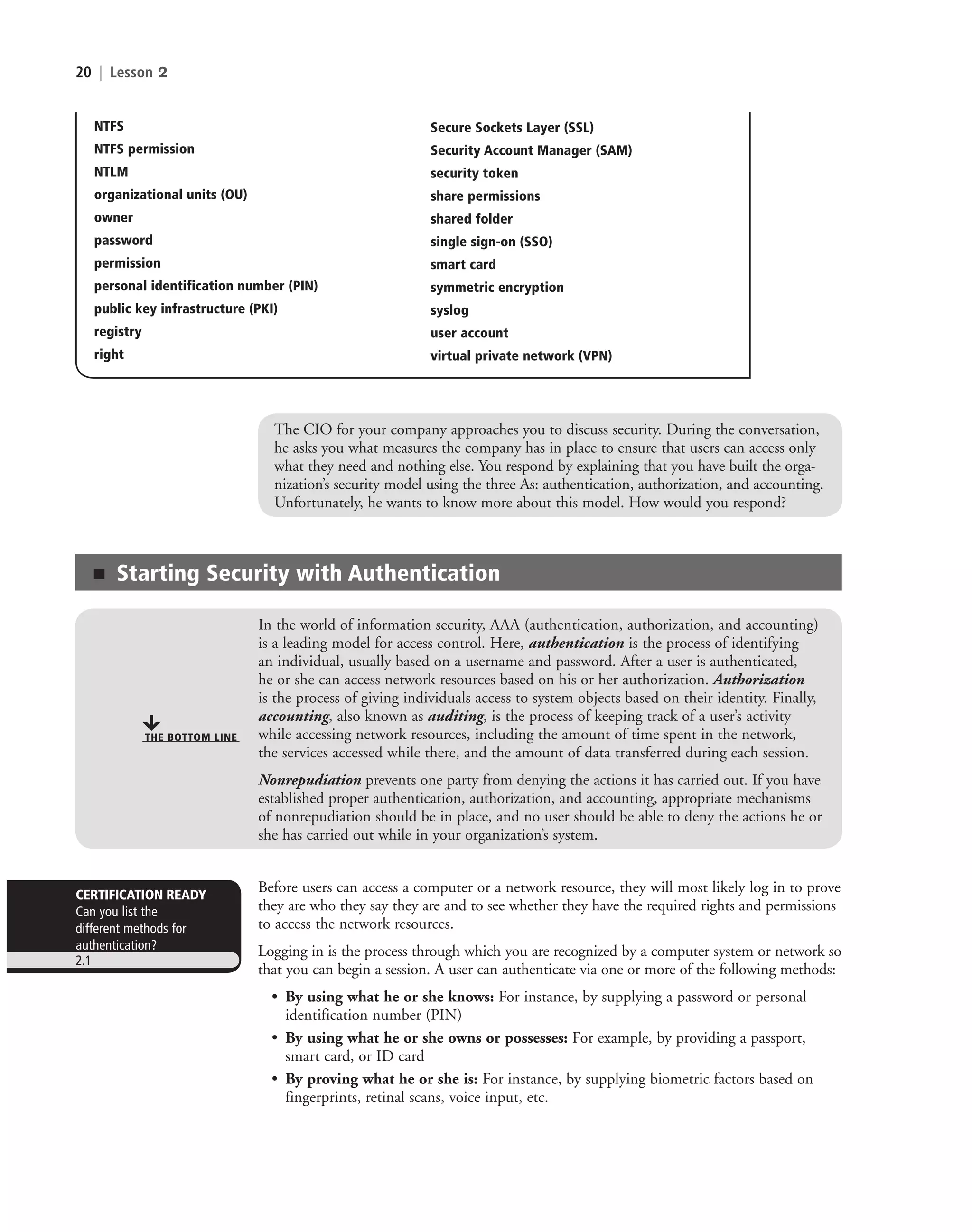 20 | Lesson 2
The CIO for your company approaches you to discuss security. During the conversation,
he asks you what measures the company has in place to ensure that users can access only
what they need and nothing else. You respond by explaining that you have built the orga-
nization’s security model using the three As: authentication, authorization, and accounting.
Unfortunately, he wants to know more about this model. How would you respond?
■ Starting Security with Authentication
In the world of information security, AAA (authentication, authorization, and accounting)
is a leading model for access control. Here, authentication is the process of identifying
an individual, usually based on a username and password. After a user is authenticated,
he or she can access network resources based on his or her authorization. Authorization
is the process of giving individuals access to system objects based on their identity. Finally,
accounting, also known as auditing, is the process of keeping track of a user’s activity
while accessing network resources, including the amount of time spent in the network,
the services accessed while there, and the amount of data transferred during each session.
Nonrepudiation prevents one party from denying the actions it has carried out. If you have
established proper authentication, authorization, and accounting, appropriate mechanisms
of nonrepudiation should be in place, and no user should be able to deny the actions he or
she has carried out while in your organization’s system.
THE BOTTOM LINE
Before users can access a computer or a network resource, they will most likely log in to prove
they are who they say they are and to see whether they have the required rights and permissions
to access the network resources.
Logging in is the process through which you are recognized by a computer system or network so
that you can begin a session. A user can authenticate via one or more of the following methods:
• By using what he or she knows: For instance, by supplying a password or personal
identification number (PIN)
• By using what he or she owns or possesses: For example, by providing a passport,
smart card, or ID card
• By proving what he or she is: For instance, by supplying biometric factors based on
fingerprints, retinal scans, voice input, etc.
CERTIFICATION READY
Can you list the
different methods for
authentication?
2.1
Secure Sockets Layer (SSL)
Security Account Manager (SAM)
security token
share permissions
shared folder
single sign-on (SSO)
smart card
symmetric encryption
syslog
user account
virtual private network (VPN)
NTFS
NTFS permission
NTLM
organizational units (OU)
owner
password
permission
personal identification number (PIN)
public key infrastructure (PKI)
registry
right
c02AuthenticationAuthorizationAn20 Page 20 2/1/11 1:40:50 PM f-392
c02AuthenticationAuthorizationAn20 Page 20 2/1/11 1:40:50 PM f-392 /Users/f-392/Desktop/Nalini 23.9/ch05
/Users/f-392/Desktop/Nalini 23.9/ch05
LICENSED PRODUCT NOT FOR RESALE
 