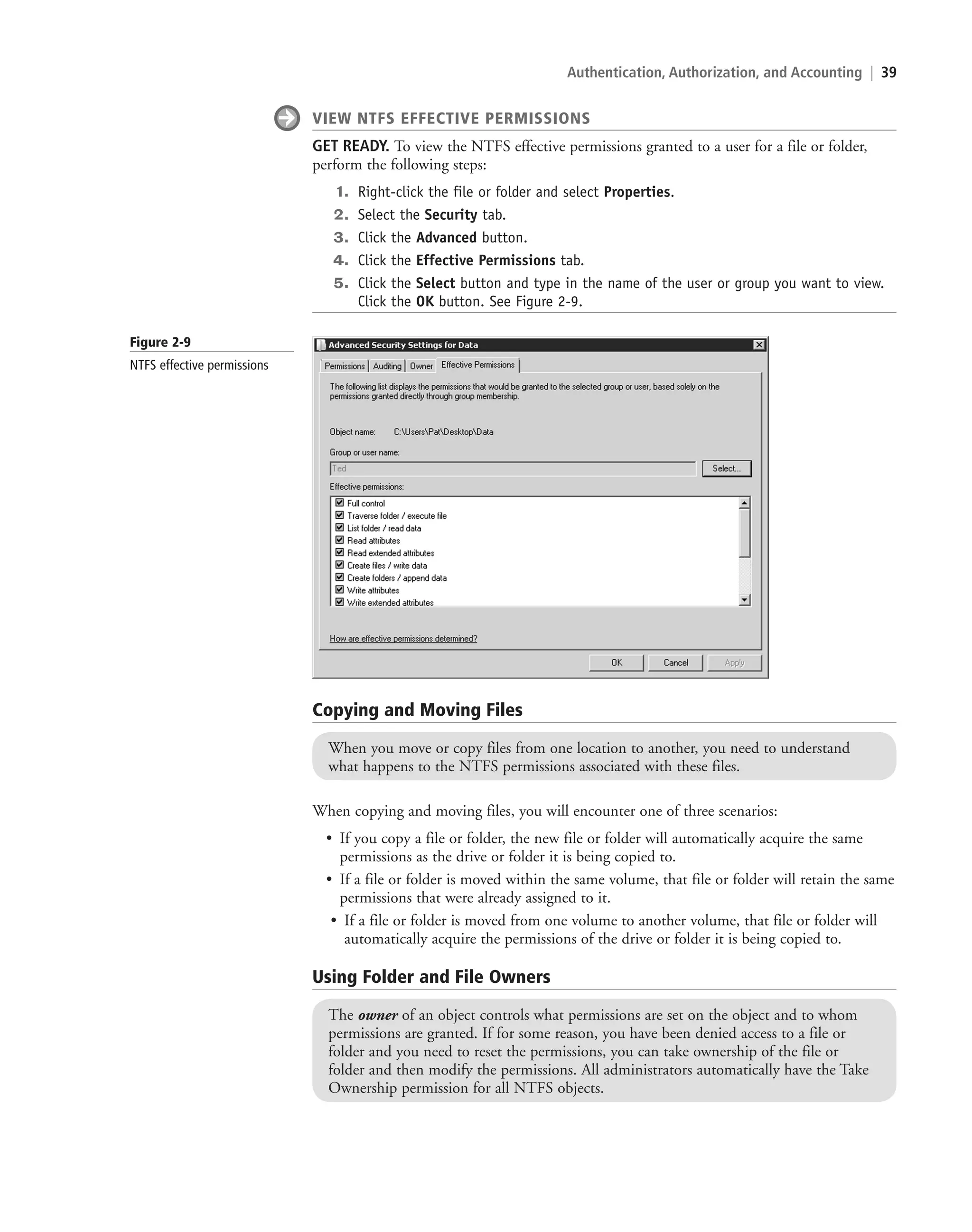 Authentication, Authorization, and Accounting | 39
When copying and moving files, you will encounter one of three scenarios:
• If you copy a file or folder, the new file or folder will automatically acquire the same
permissions as the drive or folder it is being copied to.
• If a file or folder is moved within the same volume, that file or folder will retain the same
permissions that were already assigned to it.
• If a file or folder is moved from one volume to another volume, that file or folder will
automatically acquire the permissions of the drive or folder it is being copied to.
VIEW NTFS EFFECTIVE PERMISSIONS
GET READY. To view the NTFS effective permissions granted to a user for a file or folder,
perform the following steps:
1. Right-click the file or folder and select Properties.
2. Select the Security tab.
3. Click the Advanced button.
4. Click the Effective Permissions tab.
5. Click the Select button and type in the name of the user or group you want to view.
Click the OK button. See Figure 2-9.
Copying and Moving Files
When you move or copy files from one location to another, you need to understand
what happens to the NTFS permissions associated with these files.
Using Folder and File Owners
The owner of an object controls what permissions are set on the object and to whom
permissions are granted. If for some reason, you have been denied access to a file or
folder and you need to reset the permissions, you can take ownership of the file or
folder and then modify the permissions. All administrators automatically have the Take
Ownership permission for all NTFS objects.
Figure 2-9
NTFS effective permissions
c02AuthenticationAuthorizationAn39 Page 39 2/1/11 1:41:08 PM f-392
c02AuthenticationAuthorizationAn39 Page 39 2/1/11 1:41:08 PM f-392 /Users/f-392/Desktop/Nalini 23.9/ch05
/Users/f-392/Desktop/Nalini 23.9/ch05
LICENSED PRODUCT NOT FOR RESALE
 