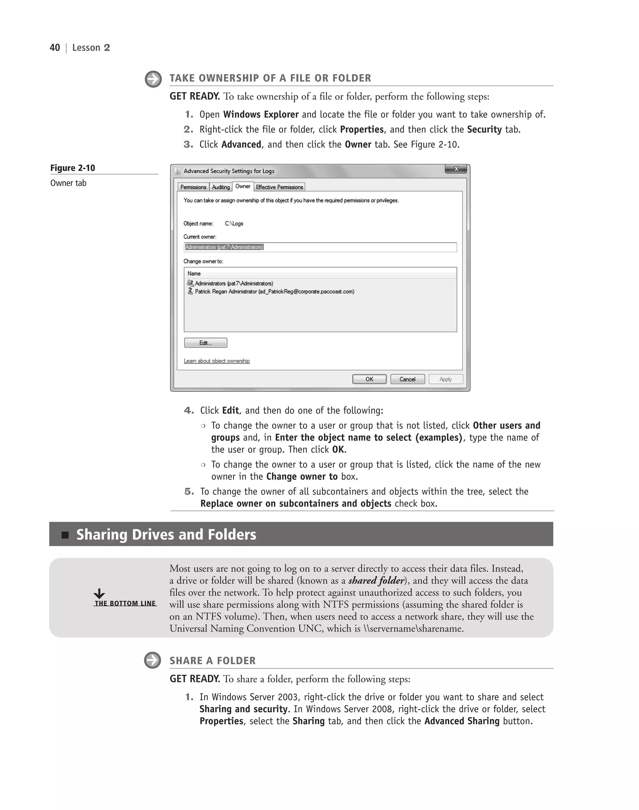 40 | Lesson 2
TAKE OWNERSHIP OF A FILE OR FOLDER
GET READY. To take ownership of a file or folder, perform the following steps:
1. Open Windows Explorer and locate the file or folder you want to take ownership of.
2. Right-click the file or folder, click Properties, and then click the Security tab.
3. Click Advanced, and then click the Owner tab. See Figure 2-10.
Figure 2-10
Owner tab
■ Sharing Drives and Folders
Most users are not going to log on to a server directly to access their data files. Instead,
a drive or folder will be shared (known as a shared folder), and they will access the data
files over the network. To help protect against unauthorized access to such folders, you
will use share permissions along with NTFS permissions (assuming the shared folder is
on an NTFS volume). Then, when users need to access a network share, they will use the
Universal Naming Convention UNC, which is servernamesharename.
THE BOTTOM LINE
SHARE A FOLDER
GET READY. To share a folder, perform the following steps:
1. In Windows Server 2003, right-click the drive or folder you want to share and select
Sharing and security. In Windows Server 2008, right-click the drive or folder, select
Properties, select the Sharing tab, and then click the Advanced Sharing button.
4. Click Edit, and then do one of the following:
❍ To change the owner to a user or group that is not listed, click Other users and
groups and, in Enter the object name to select (examples), type the name of
the user or group. Then click OK.
❍ To change the owner to a user or group that is listed, click the name of the new
owner in the Change owner to box.
5. To change the owner of all subcontainers and objects within the tree, select the
Replace owner on subcontainers and objects check box.
c02AuthenticationAuthorizationAn40 Page 40 2/1/11 1:41:09 PM f-392
c02AuthenticationAuthorizationAn40 Page 40 2/1/11 1:41:09 PM f-392 /Users/f-392/Desktop/Nalini 23.9/ch05
/Users/f-392/Desktop/Nalini 23.9/ch05
LICENSED PRODUCT NOT FOR RESALE
 