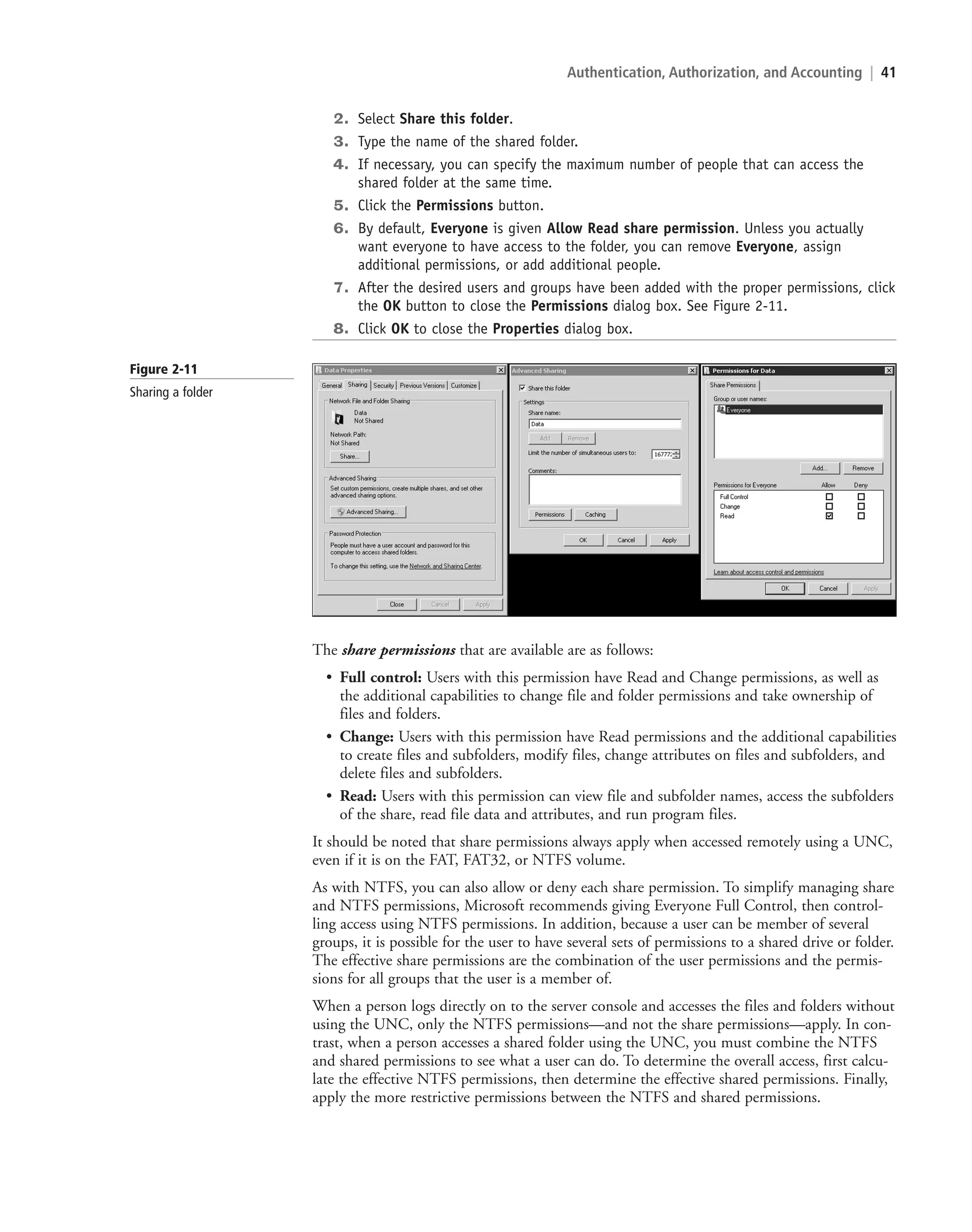 Authentication, Authorization, and Accounting | 41
2. Select Share this folder.
3. Type the name of the shared folder.
4. If necessary, you can specify the maximum number of people that can access the
shared folder at the same time.
5. Click the Permissions button.
6. By default, Everyone is given Allow Read share permission. Unless you actually
want everyone to have access to the folder, you can remove Everyone, assign
additional permissions, or add additional people.
7. After the desired users and groups have been added with the proper permissions, click
the OK button to close the Permissions dialog box. See Figure 2-11.
8. Click OK to close the Properties dialog box.
Figure 2-11
Sharing a folder
The share permissions that are available are as follows:
• Full control: Users with this permission have Read and Change permissions, as well as
the additional capabilities to change file and folder permissions and take ownership of
files and folders.
• Change: Users with this permission have Read permissions and the additional capabilities
to create files and subfolders, modify files, change attributes on files and subfolders, and
delete files and subfolders.
• Read: Users with this permission can view file and subfolder names, access the subfolders
of the share, read file data and attributes, and run program files.
It should be noted that share permissions always apply when accessed remotely using a UNC,
even if it is on the FAT, FAT32, or NTFS volume.
As with NTFS, you can also allow or deny each share permission. To simplify managing share
and NTFS permissions, Microsoft recommends giving Everyone Full Control, then control-
ling access using NTFS permissions. In addition, because a user can be member of several
groups, it is possible for the user to have several sets of permissions to a shared drive or folder.
The effective share permissions are the combination of the user permissions and the permis-
sions for all groups that the user is a member of.
When a person logs directly on to the server console and accesses the files and folders without
using the UNC, only the NTFS permissions—and not the share permissions—apply. In con-
trast, when a person accesses a shared folder using the UNC, you must combine the NTFS
and shared permissions to see what a user can do. To determine the overall access, first calcu-
late the effective NTFS permissions, then determine the effective shared permissions. Finally,
apply the more restrictive permissions between the NTFS and shared permissions.
c02AuthenticationAuthorizationAn41 Page 41 2/1/11 1:41:11 PM f-392
c02AuthenticationAuthorizationAn41 Page 41 2/1/11 1:41:11 PM f-392 /Users/f-392/Desktop/Nalini 23.9/ch05
/Users/f-392/Desktop/Nalini 23.9/ch05
LICENSED PRODUCT NOT FOR RESALE
 