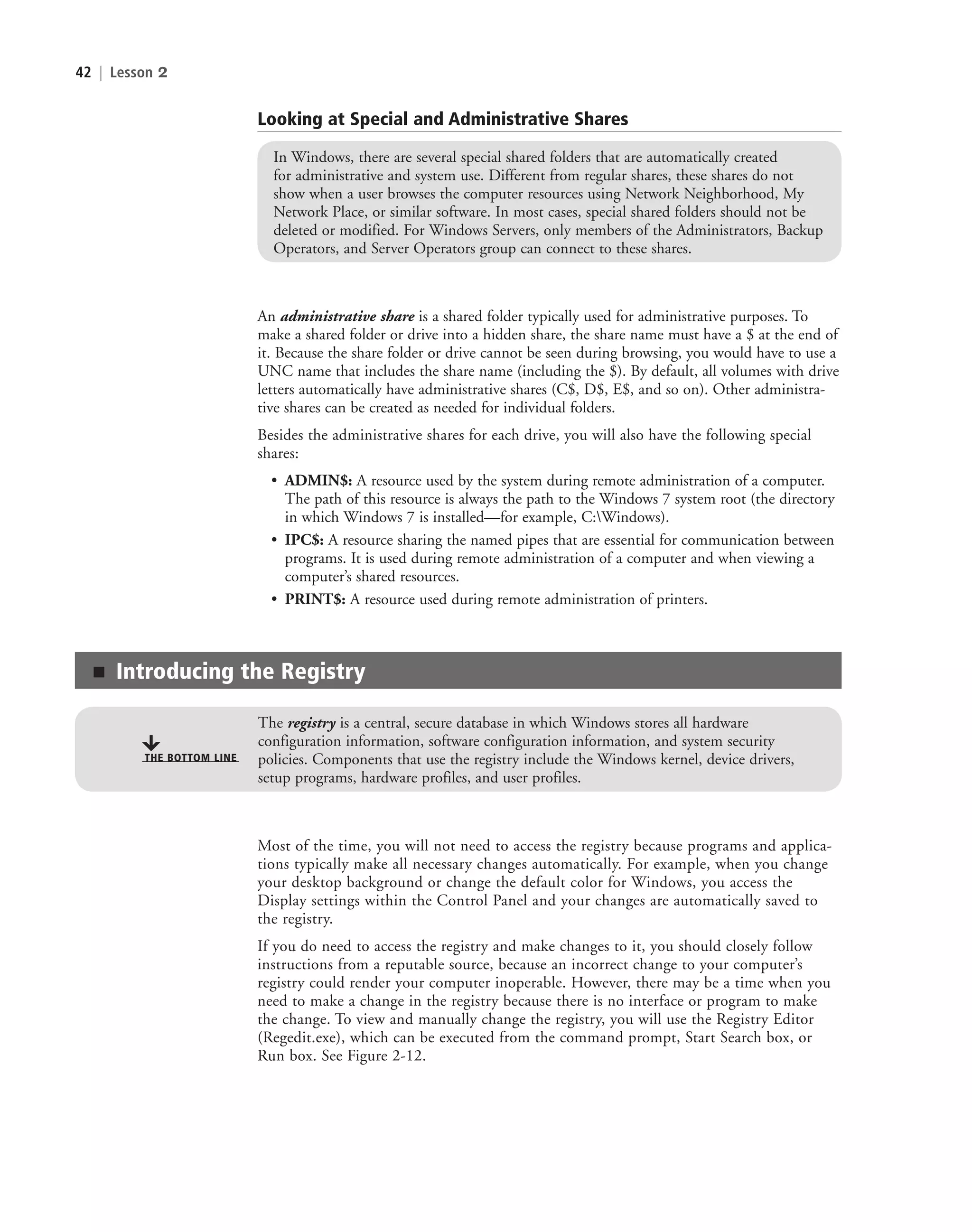 42 | Lesson 2
Looking at Special and Administrative Shares
In Windows, there are several special shared folders that are automatically created
for administrative and system use. Different from regular shares, these shares do not
show when a user browses the computer resources using Network Neighborhood, My
Network Place, or similar software. In most cases, special shared folders should not be
deleted or modified. For Windows Servers, only members of the Administrators, Backup
Operators, and Server Operators group can connect to these shares.
An administrative share is a shared folder typically used for administrative purposes. To
make a shared folder or drive into a hidden share, the share name must have a $ at the end of
it. Because the share folder or drive cannot be seen during browsing, you would have to use a
UNC name that includes the share name (including the $). By default, all volumes with drive
letters automatically have administrative shares (C$, D$, E$, and so on). Other administra-
tive shares can be created as needed for individual folders.
Besides the administrative shares for each drive, you will also have the following special
shares:
• ADMIN$: A resource used by the system during remote administration of a computer.
The path of this resource is always the path to the Windows 7 system root (the directory
in which Windows 7 is installed—for example, C:Windows).
• IPC$: A resource sharing the named pipes that are essential for communication between
programs. It is used during remote administration of a computer and when viewing a
computer’s shared resources.
• PRINT$: A resource used during remote administration of printers.
■ Introducing the Registry
The registry is a central, secure database in which Windows stores all hardware
configuration information, software configuration information, and system security
policies. Components that use the registry include the Windows kernel, device drivers,
setup programs, hardware profiles, and user profiles.
THE BOTTOM LINE
Most of the time, you will not need to access the registry because programs and applica-
tions typically make all necessary changes automatically. For example, when you change
your desktop background or change the default color for Windows, you access the
Display settings within the Control Panel and your changes are automatically saved to
the registry.
If you do need to access the registry and make changes to it, you should closely follow
instructions from a reputable source, because an incorrect change to your computer’s
registry could render your computer inoperable. However, there may be a time when you
need to make a change in the registry because there is no interface or program to make
the change. To view and manually change the registry, you will use the Registry Editor
(Regedit.exe), which can be executed from the command prompt, Start Search box, or
Run box. See Figure 2-12.
c02AuthenticationAuthorizationAn42 Page 42 2/1/11 1:41:14 PM f-392
c02AuthenticationAuthorizationAn42 Page 42 2/1/11 1:41:14 PM f-392 /Users/f-392/Desktop/Nalini 23.9/ch05
/Users/f-392/Desktop/Nalini 23.9/ch05
LICENSED PRODUCT NOT FOR RESALE
 