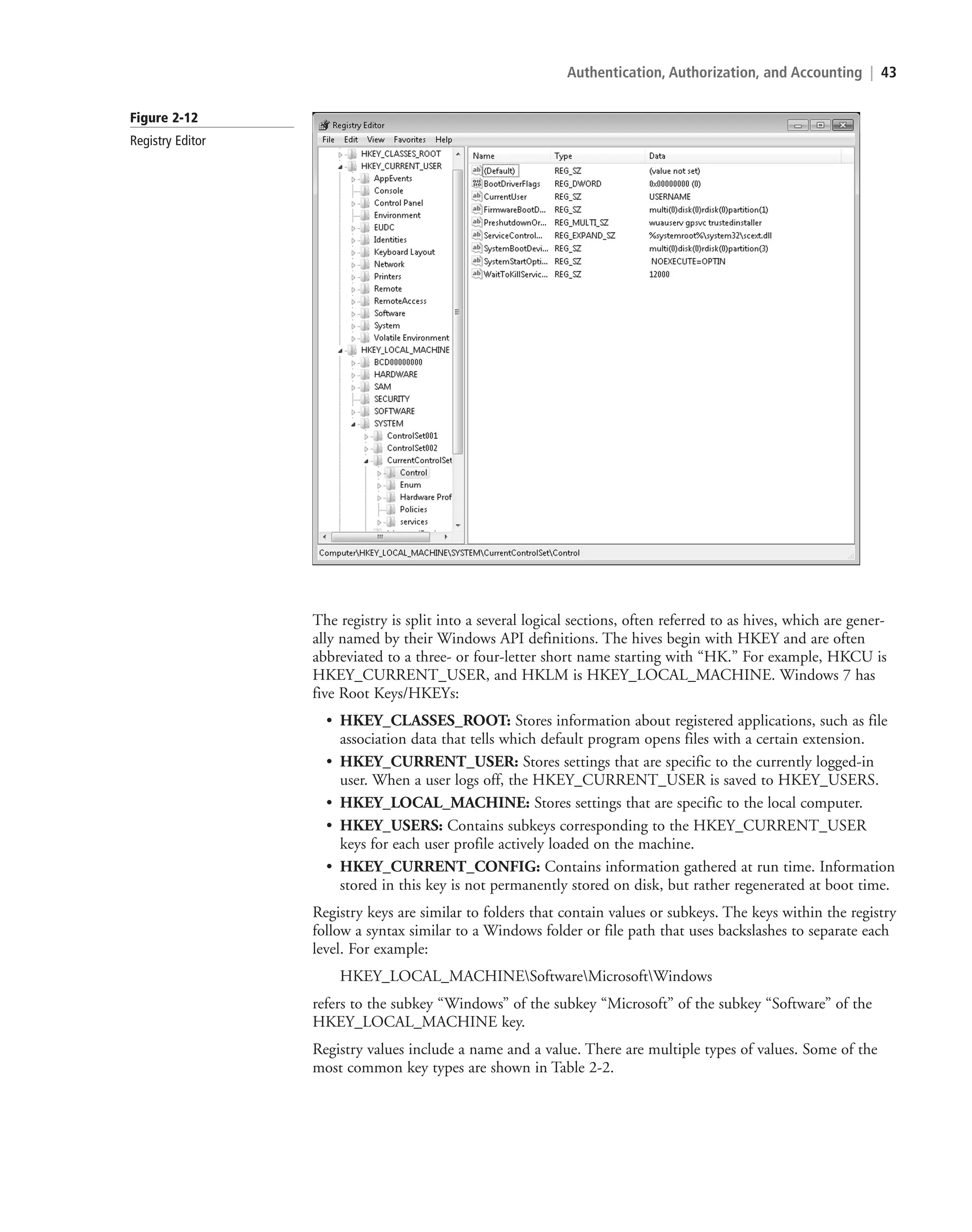 Authentication, Authorization, and Accounting | 43
Figure 2-12
Registry Editor
The registry is split into a several logical sections, often referred to as hives, which are gener-
ally named by their Windows API definitions. The hives begin with HKEY and are often
abbreviated to a three- or four-letter short name starting with “HK.” For example, HKCU is
HKEY_CURRENT_USER, and HKLM is HKEY_LOCAL_MACHINE. Windows 7 has
five Root Keys/HKEYs:
• HKEY_CLASSES_ROOT: Stores information about registered applications, such as file
association data that tells which default program opens files with a certain extension.
• HKEY_CURRENT_USER: Stores settings that are specific to the currently logged-in
user. When a user logs off, the HKEY_CURRENT_USER is saved to HKEY_USERS.
• HKEY_LOCAL_MACHINE: Stores settings that are specific to the local computer.
• HKEY_USERS: Contains subkeys corresponding to the HKEY_CURRENT_USER
keys for each user profile actively loaded on the machine.
• HKEY_CURRENT_CONFIG: Contains information gathered at run time. Information
stored in this key is not permanently stored on disk, but rather regenerated at boot time.
Registry keys are similar to folders that contain values or subkeys. The keys within the registry
follow a syntax similar to a Windows folder or file path that uses backslashes to separate each
level. For example:
HKEY_LOCAL_MACHINESoftwareMicrosoftWindows
refers to the subkey “Windows” of the subkey “Microsoft” of the subkey “Software” of the
HKEY_LOCAL_MACHINE key.
Registry values include a name and a value. There are multiple types of values. Some of the
most common key types are shown in Table 2-2.
c02AuthenticationAuthorizationAn43 Page 43 2/1/11 1:41:14 PM f-392
c02AuthenticationAuthorizationAn43 Page 43 2/1/11 1:41:14 PM f-392 /Users/f-392/Desktop/Nalini 23.9/ch05
/Users/f-392/Desktop/Nalini 23.9/ch05
LICENSED PRODUCT NOT FOR RESALE
 