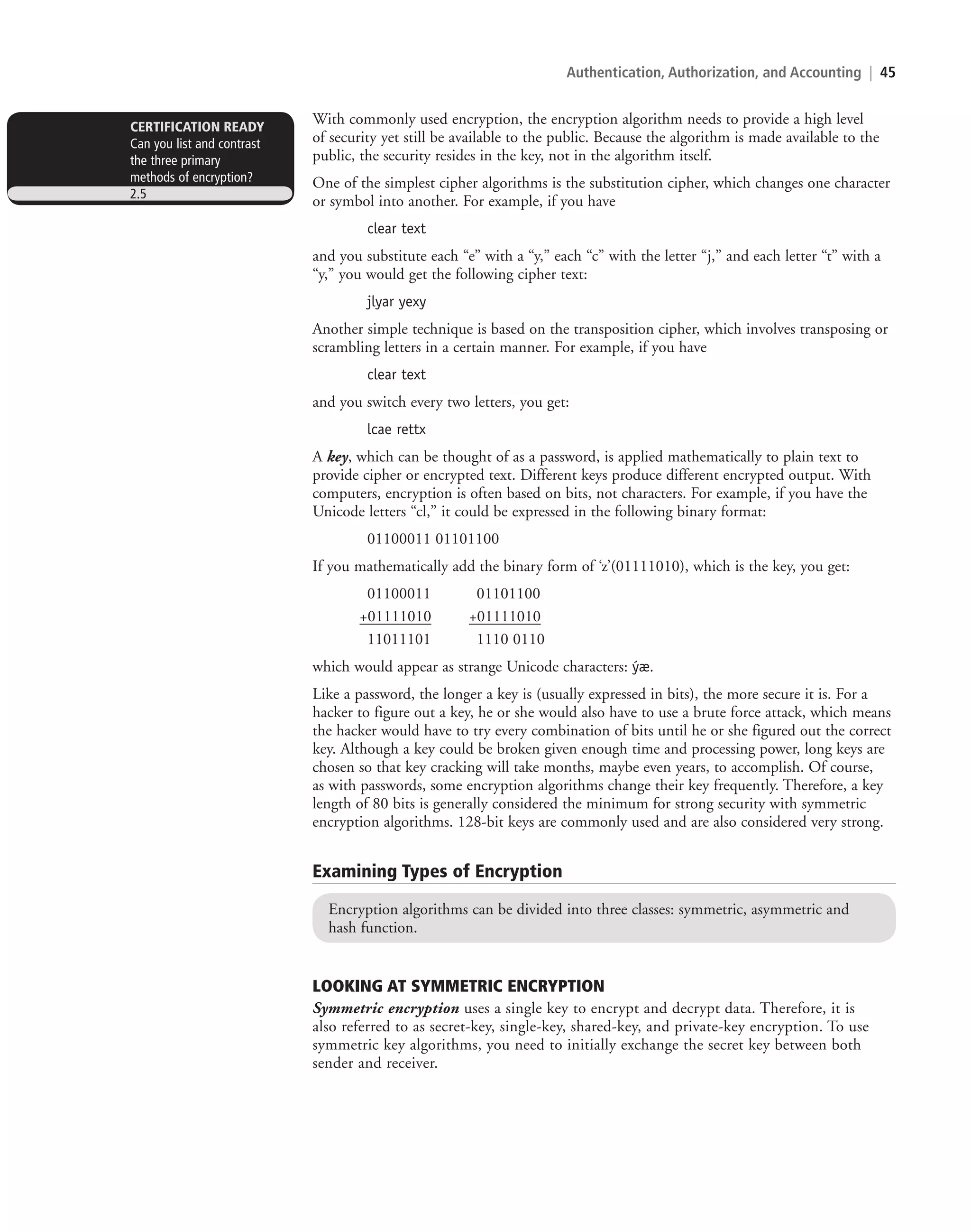 Authentication, Authorization, and Accounting | 45
With commonly used encryption, the encryption algorithm needs to provide a high level
of security yet still be available to the public. Because the algorithm is made available to the
public, the security resides in the key, not in the algorithm itself.
One of the simplest cipher algorithms is the substitution cipher, which changes one character
or symbol into another. For example, if you have
clear text
and you substitute each “e” with a “y,” each “c” with the letter “j,” and each letter “t” with a
“y,” you would get the following cipher text:
jlyar yexy
Another simple technique is based on the transposition cipher, which involves transposing or
scrambling letters in a certain manner. For example, if you have
clear text
and you switch every two letters, you get:
lcae rettx
A key, which can be thought of as a password, is applied mathematically to plain text to
provide cipher or encrypted text. Different keys produce different encrypted output. With
computers, encryption is often based on bits, not characters. For example, if you have the
Unicode letters “cl,” it could be expressed in the following binary format:
01100011 01101100
If you mathematically add the binary form of ‘z’(01111010), which is the key, you get:
01100011 01101100
+01111010 +01111010
11011101 1110 0110
which would appear as strange Unicode characters: ýæ.
Like a password, the longer a key is (usually expressed in bits), the more secure it is. For a
hacker to figure out a key, he or she would also have to use a brute force attack, which means
the hacker would have to try every combination of bits until he or she figured out the correct
key. Although a key could be broken given enough time and processing power, long keys are
chosen so that key cracking will take months, maybe even years, to accomplish. Of course,
as with passwords, some encryption algorithms change their key frequently. Therefore, a key
length of 80 bits is generally considered the minimum for strong security with symmetric
encryption algorithms. 128-bit keys are commonly used and are also considered very strong.
Examining Types of Encryption
Encryption algorithms can be divided into three classes: symmetric, asymmetric and
hash function.
LOOKING AT SYMMETRIC ENCRYPTION
Symmetric encryption uses a single key to encrypt and decrypt data. Therefore, it is
also referred to as secret-key, single-key, shared-key, and private-key encryption. To use
symmetric key algorithms, you need to initially exchange the secret key between both
sender and receiver.
CERTIFICATION READY
Can you list and contrast
the three primary
methods of encryption?
2.5
c02AuthenticationAuthorizationAn45 Page 45 2/1/11 1:41:16 PM f-392
c02AuthenticationAuthorizationAn45 Page 45 2/1/11 1:41:16 PM f-392 /Users/f-392/Desktop/Nalini 23.9/ch05
/Users/f-392/Desktop/Nalini 23.9/ch05
LICENSED PRODUCT NOT FOR RESALE
 
