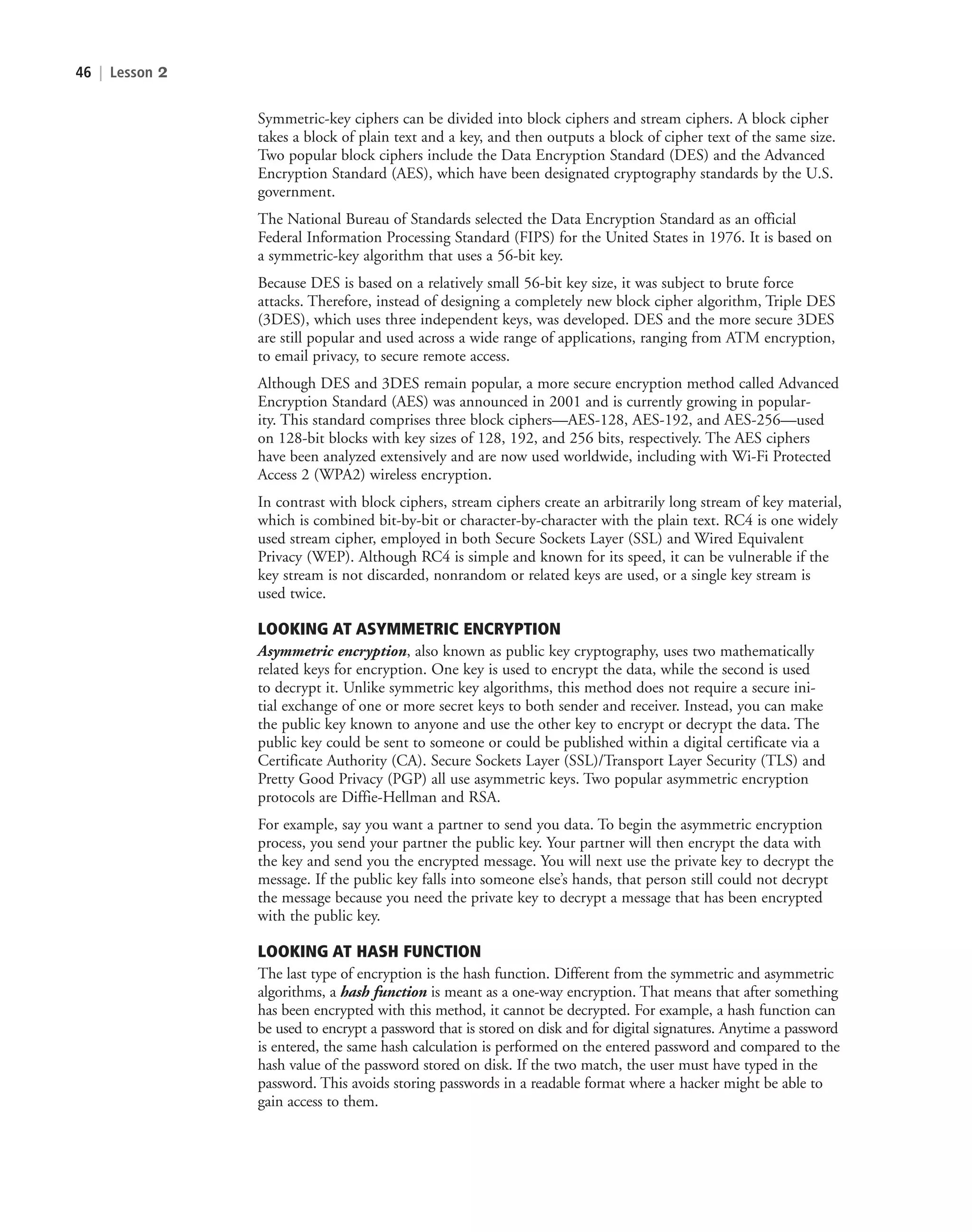 46 | Lesson 2
Symmetric-key ciphers can be divided into block ciphers and stream ciphers. A block cipher
takes a block of plain text and a key, and then outputs a block of cipher text of the same size.
Two popular block ciphers include the Data Encryption Standard (DES) and the Advanced
Encryption Standard (AES), which have been designated cryptography standards by the U.S.
government.
The National Bureau of Standards selected the Data Encryption Standard as an official
Federal Information Processing Standard (FIPS) for the United States in 1976. It is based on
a symmetric-key algorithm that uses a 56-bit key.
Because DES is based on a relatively small 56-bit key size, it was subject to brute force
attacks. Therefore, instead of designing a completely new block cipher algorithm, Triple DES
(3DES), which uses three independent keys, was developed. DES and the more secure 3DES
are still popular and used across a wide range of applications, ranging from ATM encryption,
to email privacy, to secure remote access.
Although DES and 3DES remain popular, a more secure encryption method called Advanced
Encryption Standard (AES) was announced in 2001 and is currently growing in popular-
ity. This standard comprises three block ciphers—AES-128, AES-192, and AES-256—used
on 128-bit blocks with key sizes of 128, 192, and 256 bits, respectively. The AES ciphers
have been analyzed extensively and are now used worldwide, including with Wi-Fi Protected
Access 2 (WPA2) wireless encryption.
In contrast with block ciphers, stream ciphers create an arbitrarily long stream of key material,
which is combined bit-by-bit or character-by-character with the plain text. RC4 is one widely
used stream cipher, employed in both Secure Sockets Layer (SSL) and Wired Equivalent
Privacy (WEP). Although RC4 is simple and known for its speed, it can be vulnerable if the
key stream is not discarded, nonrandom or related keys are used, or a single key stream is
used twice.
LOOKING AT ASYMMETRIC ENCRYPTION
Asymmetric encryption, also known as public key cryptography, uses two mathematically
related keys for encryption. One key is used to encrypt the data, while the second is used
to decrypt it. Unlike symmetric key algorithms, this method does not require a secure ini-
tial exchange of one or more secret keys to both sender and receiver. Instead, you can make
the public key known to anyone and use the other key to encrypt or decrypt the data. The
public key could be sent to someone or could be published within a digital certificate via a
Certificate Authority (CA). Secure Sockets Layer (SSL)/Transport Layer Security (TLS) and
Pretty Good Privacy (PGP) all use asymmetric keys. Two popular asymmetric encryption
protocols are Diffie-Hellman and RSA.
For example, say you want a partner to send you data. To begin the asymmetric encryption
process, you send your partner the public key. Your partner will then encrypt the data with
the key and send you the encrypted message. You will next use the private key to decrypt the
message. If the public key falls into someone else’s hands, that person still could not decrypt
the message because you need the private key to decrypt a message that has been encrypted
with the public key.
LOOKING AT HASH FUNCTION
The last type of encryption is the hash function. Different from the symmetric and asymmetric
algorithms, a hash function is meant as a one-way encryption. That means that after something
has been encrypted with this method, it cannot be decrypted. For example, a hash function can
be used to encrypt a password that is stored on disk and for digital signatures. Anytime a password
is entered, the same hash calculation is performed on the entered password and compared to the
hash value of the password stored on disk. If the two match, the user must have typed in the
password. This avoids storing passwords in a readable format where a hacker might be able to
gain access to them.
c02AuthenticationAuthorizationAn46 Page 46 2/1/11 1:41:16 PM f-392
c02AuthenticationAuthorizationAn46 Page 46 2/1/11 1:41:16 PM f-392 /Users/f-392/Desktop/Nalini 23.9/ch05
/Users/f-392/Desktop/Nalini 23.9/ch05
LICENSED PRODUCT NOT FOR RESALE
 