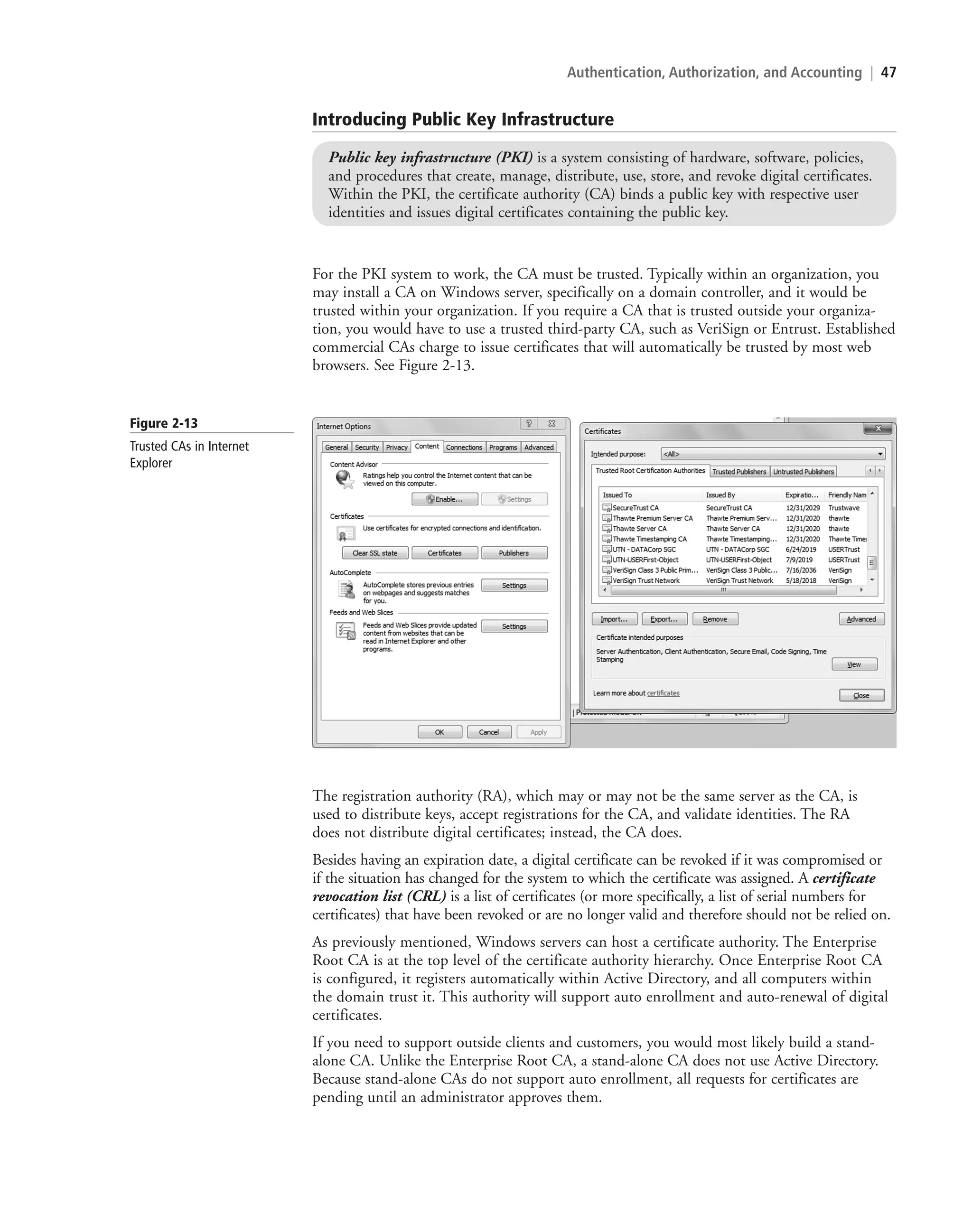 Authentication, Authorization, and Accounting | 47
For the PKI system to work, the CA must be trusted. Typically within an organization, you
may install a CA on Windows server, specifically on a domain controller, and it would be
trusted within your organization. If you require a CA that is trusted outside your organiza-
tion, you would have to use a trusted third-party CA, such as VeriSign or Entrust. Established
commercial CAs charge to issue certificates that will automatically be trusted by most web
browsers. See Figure 2-13.
Introducing Public Key Infrastructure
Public key infrastructure (PKI) is a system consisting of hardware, software, policies,
and procedures that create, manage, distribute, use, store, and revoke digital certificates.
Within the PKI, the certificate authority (CA) binds a public key with respective user
identities and issues digital certificates containing the public key.
Figure 2-13
Trusted CAs in Internet
Explorer
The registration authority (RA), which may or may not be the same server as the CA, is
used to distribute keys, accept registrations for the CA, and validate identities. The RA
does not distribute digital certificates; instead, the CA does.
Besides having an expiration date, a digital certificate can be revoked if it was compromised or
if the situation has changed for the system to which the certificate was assigned. A certificate
revocation list (CRL) is a list of certificates (or more specifically, a list of serial numbers for
certificates) that have been revoked or are no longer valid and therefore should not be relied on.
As previously mentioned, Windows servers can host a certificate authority. The Enterprise
Root CA is at the top level of the certificate authority hierarchy. Once Enterprise Root CA
is configured, it registers automatically within Active Directory, and all computers within
the domain trust it. This authority will support auto enrollment and auto-renewal of digital
certificates.
If you need to support outside clients and customers, you would most likely build a stand-
alone CA. Unlike the Enterprise Root CA, a stand-alone CA does not use Active Directory.
Because stand-alone CAs do not support auto enrollment, all requests for certificates are
pending until an administrator approves them.
c02AuthenticationAuthorizationAn47 Page 47 2/1/11 1:41:16 PM f-392
c02AuthenticationAuthorizationAn47 Page 47 2/1/11 1:41:16 PM f-392 /Users/f-392/Desktop/Nalini 23.9/ch05
/Users/f-392/Desktop/Nalini 23.9/ch05
LICENSED PRODUCT NOT FOR RESALE
 