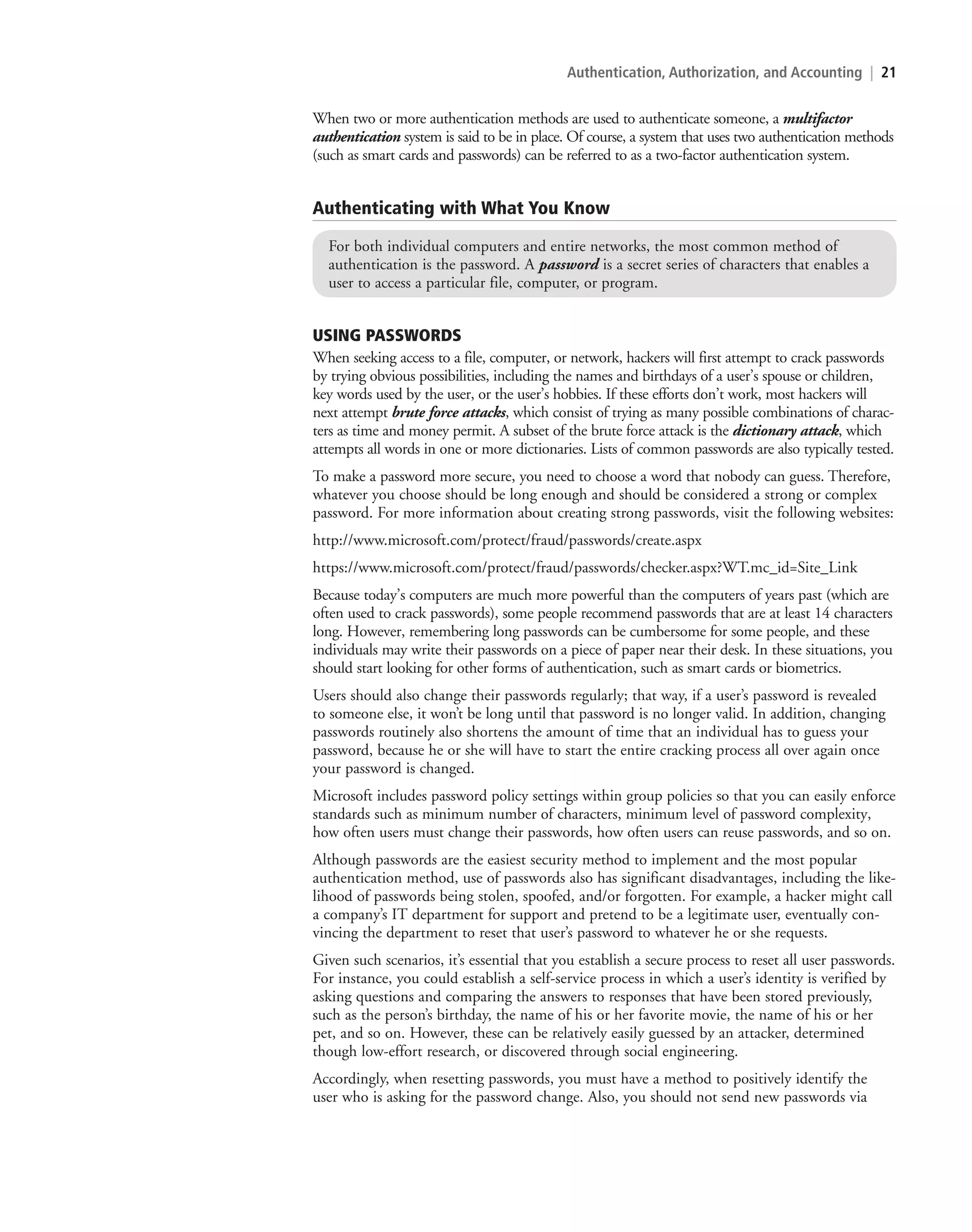 Authentication, Authorization, and Accounting | 21
When two or more authentication methods are used to authenticate someone, a multifactor
authentication system is said to be in place. Of course, a system that uses two authentication methods
(such as smart cards and passwords) can be referred to as a two-factor authentication system.
Authenticating with What You Know
For both individual computers and entire networks, the most common method of
authentication is the password. A password is a secret series of characters that enables a
user to access a particular file, computer, or program.
USING PASSWORDS
When seeking access to a file, computer, or network, hackers will first attempt to crack passwords
by trying obvious possibilities, including the names and birthdays of a user’s spouse or children,
key words used by the user, or the user’s hobbies. If these efforts don’t work, most hackers will
next attempt brute force attacks, which consist of trying as many possible combinations of charac-
ters as time and money permit. A subset of the brute force attack is the dictionary attack, which
attempts all words in one or more dictionaries. Lists of common passwords are also typically tested.
To make a password more secure, you need to choose a word that nobody can guess. Therefore,
whatever you choose should be long enough and should be considered a strong or complex
password. For more information about creating strong passwords, visit the following websites:
http://www.microsoft.com/protect/fraud/passwords/create.aspx
https://www.microsoft.com/protect/fraud/passwords/checker.aspx?WT.mc_id=Site_Link
Because today’s computers are much more powerful than the computers of years past (which are
often used to crack passwords), some people recommend passwords that are at least 14 characters
long. However, remembering long passwords can be cumbersome for some people, and these
individuals may write their passwords on a piece of paper near their desk. In these situations, you
should start looking for other forms of authentication, such as smart cards or biometrics.
Users should also change their passwords regularly; that way, if a user’s password is revealed
to someone else, it won’t be long until that password is no longer valid. In addition, changing
passwords routinely also shortens the amount of time that an individual has to guess your
password, because he or she will have to start the entire cracking process all over again once
your password is changed.
Microsoft includes password policy settings within group policies so that you can easily enforce
standards such as minimum number of characters, minimum level of password complexity,
how often users must change their passwords, how often users can reuse passwords, and so on.
Although passwords are the easiest security method to implement and the most popular
authentication method, use of passwords also has significant disadvantages, including the like-
lihood of passwords being stolen, spoofed, and/or forgotten. For example, a hacker might call
a company’s IT department for support and pretend to be a legitimate user, eventually con-
vincing the department to reset that user’s password to whatever he or she requests.
Given such scenarios, it’s essential that you establish a secure process to reset all user passwords.
For instance, you could establish a self-service process in which a user’s identity is verified by
asking questions and comparing the answers to responses that have been stored previously,
such as the person’s birthday, the name of his or her favorite movie, the name of his or her
pet, and so on. However, these can be relatively easily guessed by an attacker, determined
though low-effort research, or discovered through social engineering.
Accordingly, when resetting passwords, you must have a method to positively identify the
user who is asking for the password change. Also, you should not send new passwords via
c02AuthenticationAuthorizationAn21 Page 21 2/1/11 1:40:50 PM f-392
c02AuthenticationAuthorizationAn21 Page 21 2/1/11 1:40:50 PM f-392 /Users/f-392/Desktop/Nalini 23.9/ch05
/Users/f-392/Desktop/Nalini 23.9/ch05
LICENSED PRODUCT NOT FOR RESALE
 