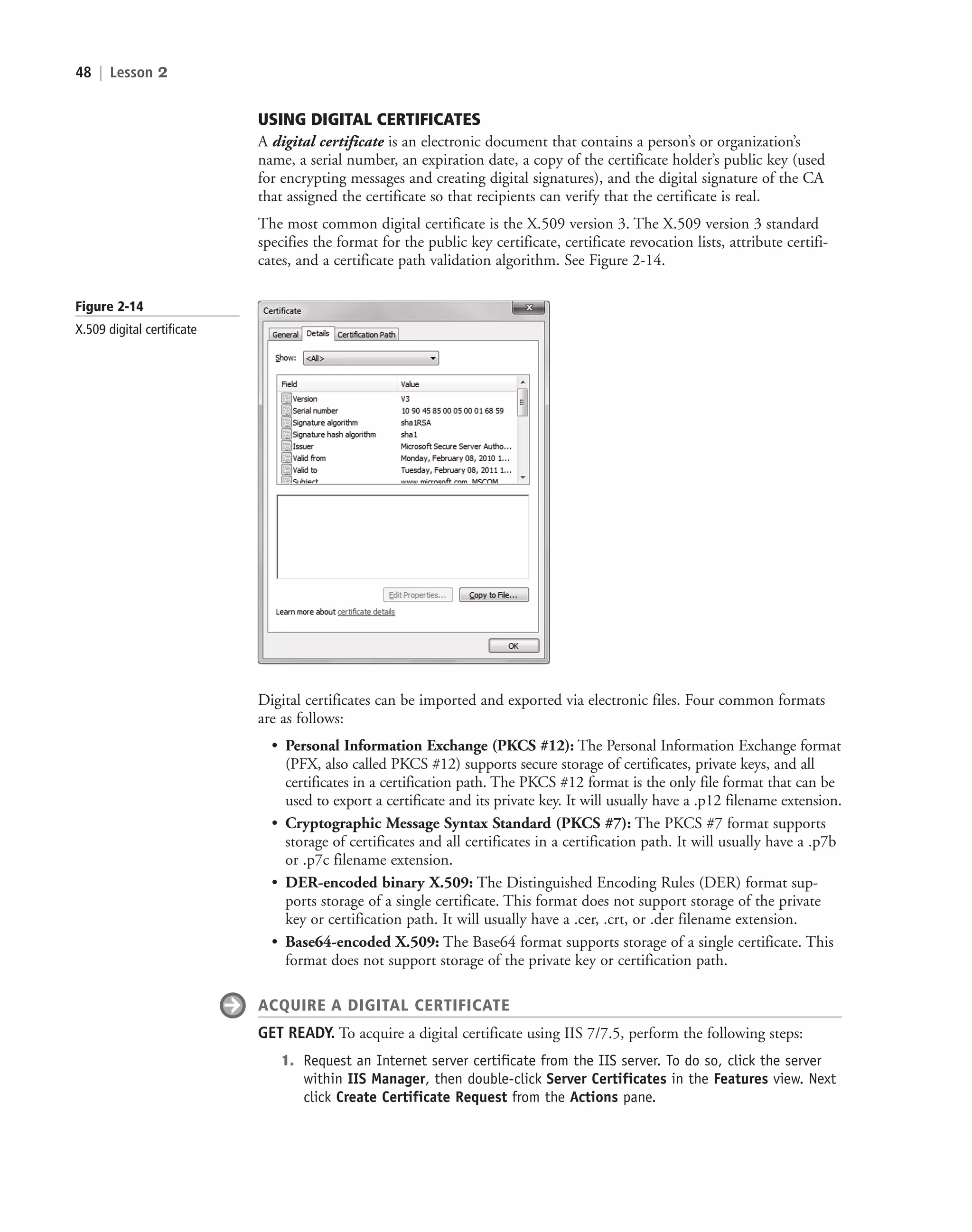 48 | Lesson 2
USING DIGITAL CERTIFICATES
A digital certificate is an electronic document that contains a person’s or organization’s
name, a serial number, an expiration date, a copy of the certificate holder’s public key (used
for encrypting messages and creating digital signatures), and the digital signature of the CA
that assigned the certificate so that recipients can verify that the certificate is real.
The most common digital certificate is the X.509 version 3. The X.509 version 3 standard
specifies the format for the public key certificate, certificate revocation lists, attribute certifi-
cates, and a certificate path validation algorithm. See Figure 2-14.
Figure 2-14
X.509 digital certificate
Digital certificates can be imported and exported via electronic files. Four common formats
are as follows:
• Personal Information Exchange (PKCS #12): The Personal Information Exchange format
(PFX, also called PKCS #12) supports secure storage of certificates, private keys, and all
certificates in a certification path. The PKCS #12 format is the only file format that can be
used to export a certificate and its private key. It will usually have a .p12 filename extension.
• Cryptographic Message Syntax Standard (PKCS #7): The PKCS #7 format supports
storage of certificates and all certificates in a certification path. It will usually have a .p7b
or .p7c filename extension.
• DER-encoded binary X.509: The Distinguished Encoding Rules (DER) format sup-
ports storage of a single certificate. This format does not support storage of the private
key or certification path. It will usually have a .cer, .crt, or .der filename extension.
• Base64-encoded X.509: The Base64 format supports storage of a single certificate. This
format does not support storage of the private key or certification path.
ACQUIRE A DIGITAL CERTIFICATE
GET READY. To acquire a digital certificate using IIS 7/7.5, perform the following steps:
1. Request an Internet server certificate from the IIS server. To do so, click the server
within IIS Manager, then double-click Server Certificates in the Features view. Next
click Create Certificate Request from the Actions pane.
c02AuthenticationAuthorizationAn48 Page 48 2/1/11 1:41:18 PM f-392
c02AuthenticationAuthorizationAn48 Page 48 2/1/11 1:41:18 PM f-392 /Users/f-392/Desktop/Nalini 23.9/ch05
/Users/f-392/Desktop/Nalini 23.9/ch05
LICENSED PRODUCT NOT FOR RESALE
 