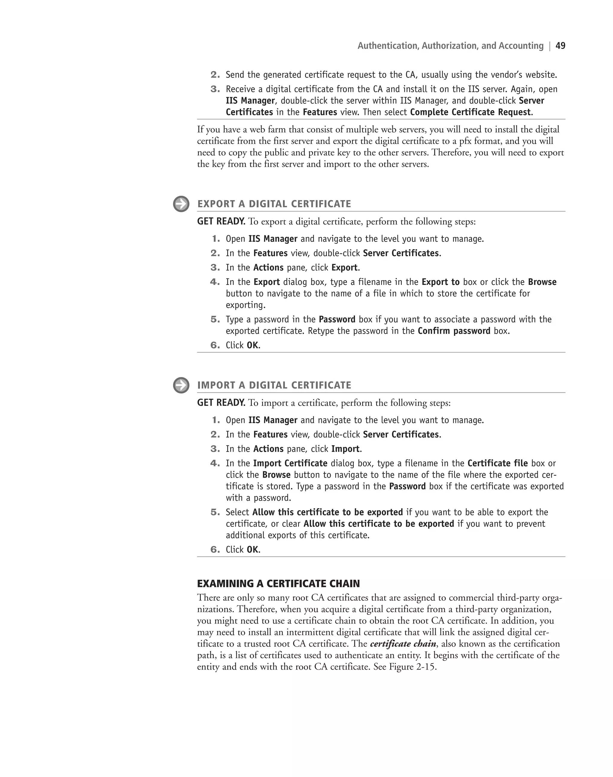 Authentication, Authorization, and Accounting | 49
2. Send the generated certificate request to the CA, usually using the vendor’s website.
3. Receive a digital certificate from the CA and install it on the IIS server. Again, open
IIS Manager, double-click the server within IIS Manager, and double-click Server
Certificates in the Features view. Then select Complete Certificate Request.
If you have a web farm that consist of multiple web servers, you will need to install the digital
certificate from the first server and export the digital certificate to a pfx format, and you will
need to copy the public and private key to the other servers. Therefore, you will need to export
the key from the first server and import to the other servers.
EXPORT A DIGITAL CERTIFICATE
GET READY. To export a digital certificate, perform the following steps:
1. Open IIS Manager and navigate to the level you want to manage.
2. In the Features view, double-click Server Certificates.
3. In the Actions pane, click Export.
4. In the Export dialog box, type a filename in the Export to box or click the Browse
button to navigate to the name of a file in which to store the certificate for
exporting.
5. Type a password in the Password box if you want to associate a password with the
exported certificate. Retype the password in the Confirm password box.
6. Click OK.
IMPORT A DIGITAL CERTIFICATE
GET READY. To import a certificate, perform the following steps:
1. Open IIS Manager and navigate to the level you want to manage.
2. In the Features view, double-click Server Certificates.
3. In the Actions pane, click Import.
4. In the Import Certificate dialog box, type a filename in the Certificate file box or
click the Browse button to navigate to the name of the file where the exported cer-
tificate is stored. Type a password in the Password box if the certificate was exported
with a password.
5. Select Allow this certificate to be exported if you want to be able to export the
certificate, or clear Allow this certificate to be exported if you want to prevent
additional exports of this certificate.
6. Click OK.
EXAMINING A CERTIFICATE CHAIN
There are only so many root CA certificates that are assigned to commercial third-party orga-
nizations. Therefore, when you acquire a digital certificate from a third-party organization,
you might need to use a certificate chain to obtain the root CA certificate. In addition, you
may need to install an intermittent digital certificate that will link the assigned digital cer-
tificate to a trusted root CA certificate. The certificate chain, also known as the certification
path, is a list of certificates used to authenticate an entity. It begins with the certificate of the
entity and ends with the root CA certificate. See Figure 2-15.
c02AuthenticationAuthorizationAn49 Page 49 2/1/11 1:41:20 PM f-392
c02AuthenticationAuthorizationAn49 Page 49 2/1/11 1:41:20 PM f-392 /Users/f-392/Desktop/Nalini 23.9/ch05
/Users/f-392/Desktop/Nalini 23.9/ch05
LICENSED PRODUCT NOT FOR RESALE
 