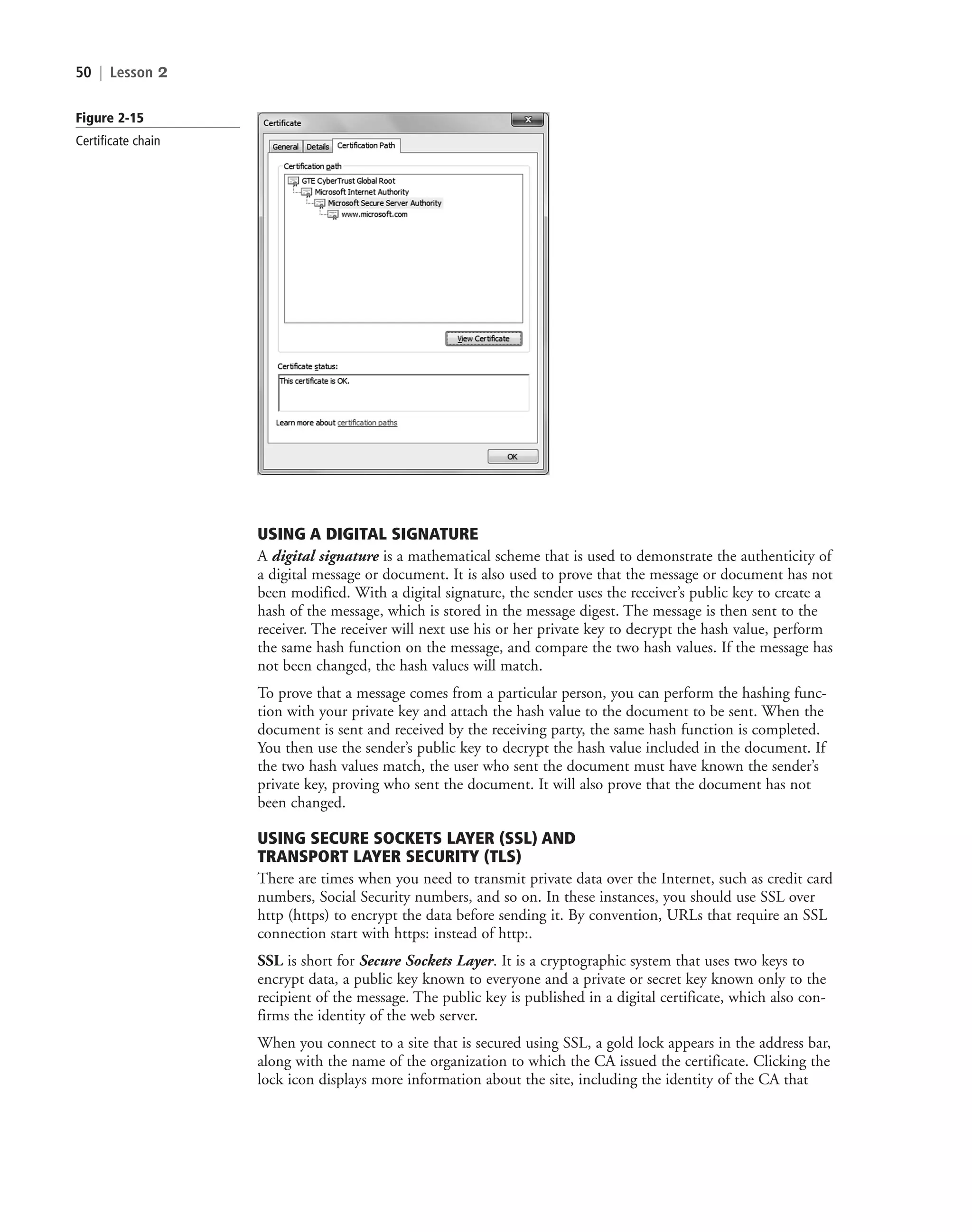 50 | Lesson 2
USING A DIGITAL SIGNATURE
A digital signature is a mathematical scheme that is used to demonstrate the authenticity of
a digital message or document. It is also used to prove that the message or document has not
been modified. With a digital signature, the sender uses the receiver’s public key to create a
hash of the message, which is stored in the message digest. The message is then sent to the
receiver. The receiver will next use his or her private key to decrypt the hash value, perform
the same hash function on the message, and compare the two hash values. If the message has
not been changed, the hash values will match.
To prove that a message comes from a particular person, you can perform the hashing func-
tion with your private key and attach the hash value to the document to be sent. When the
document is sent and received by the receiving party, the same hash function is completed.
You then use the sender’s public key to decrypt the hash value included in the document. If
the two hash values match, the user who sent the document must have known the sender’s
private key, proving who sent the document. It will also prove that the document has not
been changed.
USING SECURE SOCKETS LAYER (SSL) AND
TRANSPORT LAYER SECURITY (TLS)
There are times when you need to transmit private data over the Internet, such as credit card
numbers, Social Security numbers, and so on. In these instances, you should use SSL over
http (https) to encrypt the data before sending it. By convention, URLs that require an SSL
connection start with https: instead of http:.
SSL is short for Secure Sockets Layer. It is a cryptographic system that uses two keys to
encrypt data, a public key known to everyone and a private or secret key known only to the
recipient of the message. The public key is published in a digital certificate, which also con-
firms the identity of the web server.
When you connect to a site that is secured using SSL, a gold lock appears in the address bar,
along with the name of the organization to which the CA issued the certificate. Clicking the
lock icon displays more information about the site, including the identity of the CA that
Figure 2-15
Certificate chain
c02AuthenticationAuthorizationAn50 Page 50 2/1/11 1:41:20 PM f-392
c02AuthenticationAuthorizationAn50 Page 50 2/1/11 1:41:20 PM f-392 /Users/f-392/Desktop/Nalini 23.9/ch05
/Users/f-392/Desktop/Nalini 23.9/ch05
LICENSED PRODUCT NOT FOR RESALE
 