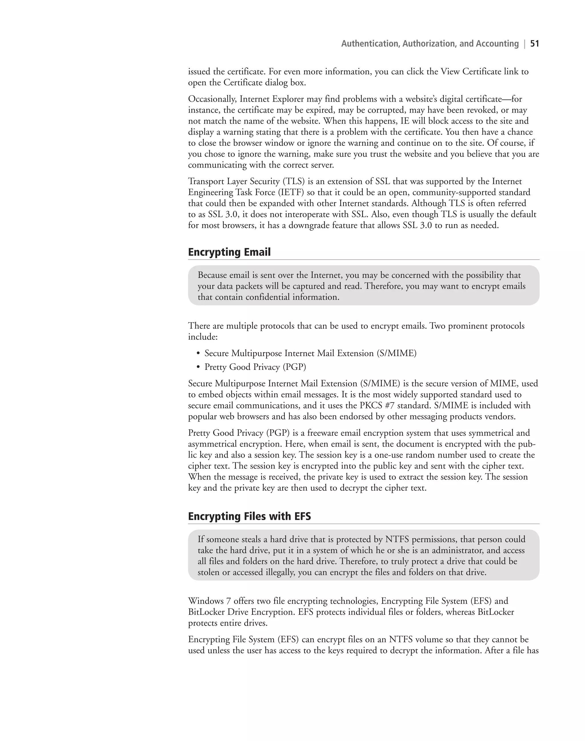Authentication, Authorization, and Accounting | 51
issued the certificate. For even more information, you can click the View Certificate link to
open the Certificate dialog box.
Occasionally, Internet Explorer may find problems with a website’s digital certificate—for
instance, the certificate may be expired, may be corrupted, may have been revoked, or may
not match the name of the website. When this happens, IE will block access to the site and
display a warning stating that there is a problem with the certificate. You then have a chance
to close the browser window or ignore the warning and continue on to the site. Of course, if
you chose to ignore the warning, make sure you trust the website and you believe that you are
communicating with the correct server.
Transport Layer Security (TLS) is an extension of SSL that was supported by the Internet
Engineering Task Force (IETF) so that it could be an open, community-supported standard
that could then be expanded with other Internet standards. Although TLS is often referred
to as SSL 3.0, it does not interoperate with SSL. Also, even though TLS is usually the default
for most browsers, it has a downgrade feature that allows SSL 3.0 to run as needed.
Encrypting Email
Because email is sent over the Internet, you may be concerned with the possibility that
your data packets will be captured and read. Therefore, you may want to encrypt emails
that contain confidential information.
There are multiple protocols that can be used to encrypt emails. Two prominent protocols
include:
• Secure Multipurpose Internet Mail Extension (S/MIME)
• Pretty Good Privacy (PGP)
Secure Multipurpose Internet Mail Extension (S/MIME) is the secure version of MIME, used
to embed objects within email messages. It is the most widely supported standard used to
secure email communications, and it uses the PKCS #7 standard. S/MIME is included with
popular web browsers and has also been endorsed by other messaging products vendors.
Pretty Good Privacy (PGP) is a freeware email encryption system that uses symmetrical and
asymmetrical encryption. Here, when email is sent, the document is encrypted with the pub-
lic key and also a session key. The session key is a one-use random number used to create the
cipher text. The session key is encrypted into the public key and sent with the cipher text.
When the message is received, the private key is used to extract the session key. The session
key and the private key are then used to decrypt the cipher text.
Encrypting Files with EFS
If someone steals a hard drive that is protected by NTFS permissions, that person could
take the hard drive, put it in a system of which he or she is an administrator, and access
all files and folders on the hard drive. Therefore, to truly protect a drive that could be
stolen or accessed illegally, you can encrypt the files and folders on that drive.
Windows 7 offers two file encrypting technologies, Encrypting File System (EFS) and
BitLocker Drive Encryption. EFS protects individual files or folders, whereas BitLocker
protects entire drives.
Encrypting File System (EFS) can encrypt files on an NTFS volume so that they cannot be
used unless the user has access to the keys required to decrypt the information. After a file has
c02AuthenticationAuthorizationAn51 Page 51 2/1/11 1:41:21 PM f-392
c02AuthenticationAuthorizationAn51 Page 51 2/1/11 1:41:21 PM f-392 /Users/f-392/Desktop/Nalini 23.9/ch05
/Users/f-392/Desktop/Nalini 23.9/ch05
LICENSED PRODUCT NOT FOR RESALE
 